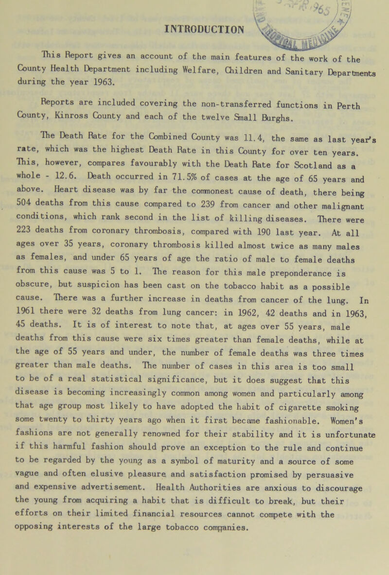 INTRODUCTION This Report gives an account of the main features of the work of the County Health Department including Welfare, Children and Sanitary Departments during the year 1963. Reports are included covering the non-transferred functions in Perth County, Kinross County and each of the twelve Snail Burghs. The Death Rate for the Combined County was 11.4, the same as last year's rate, which was the highest Death Rate in this County for over ten years. This, however, compares favourably with the Death Rate for Scotland as a whole - 12.6. Death occurred in 71.5% of cases at the age of 65 years and above. Heart disease was by far the commonest cause of death, there being 504 deaths from this cause compared to 239 from cancer and other malignant conditions, which rank second in the list of killing diseases. There were 223 deaths from coronary thrombosis, compared with 190 last year. At all ages over 35 years, coronary thrombosis killed almost twice as many males as females, and under 65 years of age the ratio of male to female deaths from this cause was 5 to 1. The reason for this male preponderance is obscure, but suspicion has been cast on the tobacco habit as a possible cause. There was a further increase in deaths from cancer of the lung. In 1961 there were 32 deaths from lung cancer: in 1962, 42 deaths and in 1963, 45 deaths. It is of interest to note that, at ages over 55 years, male deaths from this cause were six times greater than female deaths, while at the age of 55 years and under, the number of female deaths was three times greater than male deaths. The number of cases in this area is too small to be of a real statistical significance, but it does suggest that this disease is becoming increasingly common among women and particularly among that age group most likely to have adopted the habit of cigarette smoking some twenty to thirty years ago when it first became fashionable. Women’s fashions are not generally renowned for their stability and it is unfortunate if this harmful fashion should prove an exception to the rule and continue to be regarded by the young as a symbol of maturity and a source of some vague and often elusive pleasure and satisfaction promised by persuasive and expensive advertisement. Health Authorities are anxious to discourage the young from acquiring a habit that is difficult to break, but their efforts on their limited financial resources cannot compete with the opposing interests of the large tobacco companies.