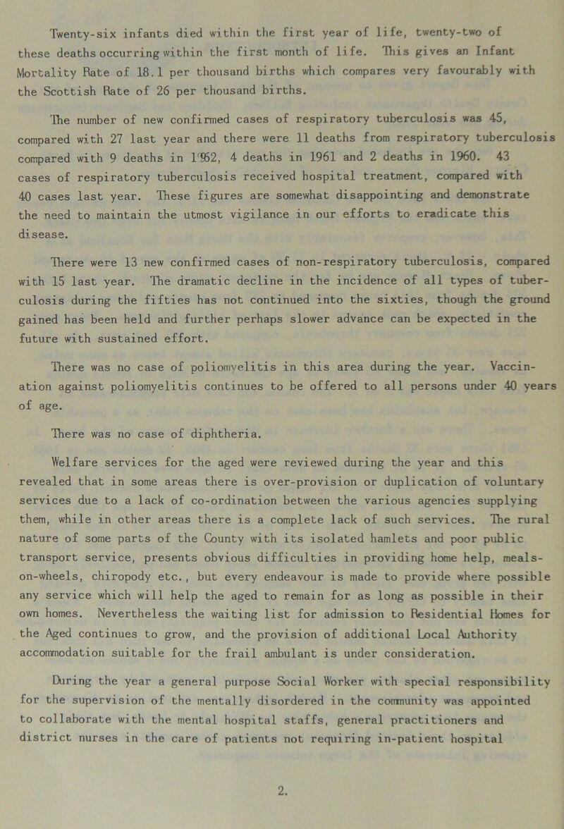 Twenty-six infants died within the first year of life, twenty-two of these deaths occurring within the first month of life. This gives an Infant Mortality Rate of 18.1 per thousand births which compares very favourably with the Scottish Rate of 26 per thousand births. The number of new confirmed cases of respiratory tuberculosis was 45, compared with 27 last year and there were 11 deaths from respiratory tuberculosis compared with 9 deaths in lr952, 4 deaths in 1961 and 2 deaths in 1960. 43 cases of respiratory tuberculosis received hospital treatment, compared with 40 cases last year. These figures are somewhat disappointing and demonstrate the need to maintain the utmost vigilance in our efforts to eradicate this disease. There were 13 new confirmed cases of non-respiratory tuberculosis, compared with 15 last year. The dramatic decline in the incidence of all types of tuber- culosis during the fifties has not continued into the sixties, though the ground gained has been held and further perhaps slower advance can be expected in the future with sustained effort. There was no case of poliomyelitis in this area during the year. Vaccin- ation against poliomyelitis continues to be offered to all persons under 40 years of age. There was no case of diphtheria. Welfare services for the aged were reviewed during the year and this revealed that in some areas there is over-provision or duplication of voluntary services due to a lack of co-ordination between the various agencies supplying them, while in other areas there is a complete lack of such services. The rural nature of some parts of the County with its isolated hamlets and poor public transport service, presents obvious difficulties in providing home help, meals- on-wheels, chiropody etc., but every endeavour is made to provide where possible any service which will help the aged to remain for as long as possible in their own homes. Nevertheless the waiting list for admission to Residential Homes for the Aged continues to grow, and the provision of additional Local Authority accommodation suitable for the frail ambulant is under consideration. During the year a general purpose Social Worker with special responsibility for the supervision of the mentally disordered in the coirmunity was appointed to collaborate with the mental hospital staffs, general practitioners and district nurses in the care of patients not requiring in-patient hospital
