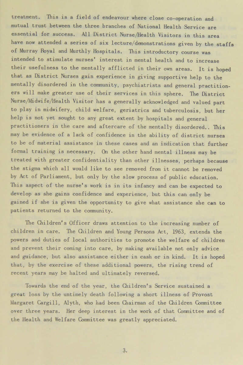 treatment. This is a field of endeavour where close co-operation and mutual trust between the three branches of National Health Service are essential for success. All District Nurse/Health Visitors in this area have now attended a series of six lecture/demonstrations given by the staffs of Murray Hoyal and Murthly Hospitals. This introductory course was intended to stimulate murses interest in mental health and to increase their usefulness to the mentally afflicted in their own areas. It is hoped that as District Nurses gain experience in giving supportive help to the mentally disordered in the community, psychiatrists and general practition- ers will make greater use of their services in this sphere. The District Nurse/Midwife/Health Visitor has a generally acknowledged and valued part to play in midwifery, child welfare, geriatrics and tuberculosis, but her help is not yet sought to any great extent by hospitals and general practitioners in the care and aftercare of the mentally disordered.. This may be evidence of a lack of confidence in the ability of district nurses to be of material assistance in these cases and an indication that further formal training is necessary. On the other hand mental illness may be treated with greater confidentiality than other illnesses, perhaps because the stigma which all would like to see removed from it cannot be removed by Act of Parliament, but only by the slow process of public education. This aspect of the nurse's work is in its infancy and can be expected to develop as she gains confidence and experience, but this can only be gained if she is given the opportunity to give what assistance she can to patients returned to the community. The Children's Officer draws attention to the increasing number of children in care. The Children and Young Persons Act, 1963, extends the powers and duties of local authorities to promote the welfare of children and prevent their coming into care, by making available not only advice and guidance, but also assistance either in cash or in kind. It is hoped that, by the exercise of these additional powers, the rising trend of recent years may be halted and ultimately reversed. Towards the end of the year, the Children's Service sustained a great loss by the untimely death following a short illness of Provost Margaret Cargill, Alyth, who had been Chairman of the Children Committee over three years. Her deep interest in the work of that Committee and of the Health and Welfare Committee was greatly appreciated.