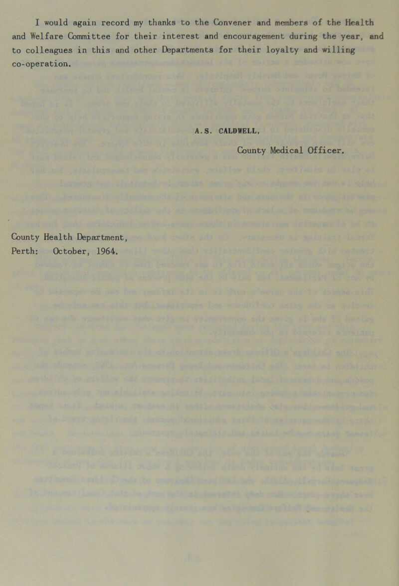 I would again record my thanks to the Convener and members of the Health and Welfare Committee for their interest and encouragement during the year, and to colleagues in this and other Departments for their loyalty and willing co-operation. A.S. CALDWELL, County Medical Officer. County Health Department, Perth: October, 1964.