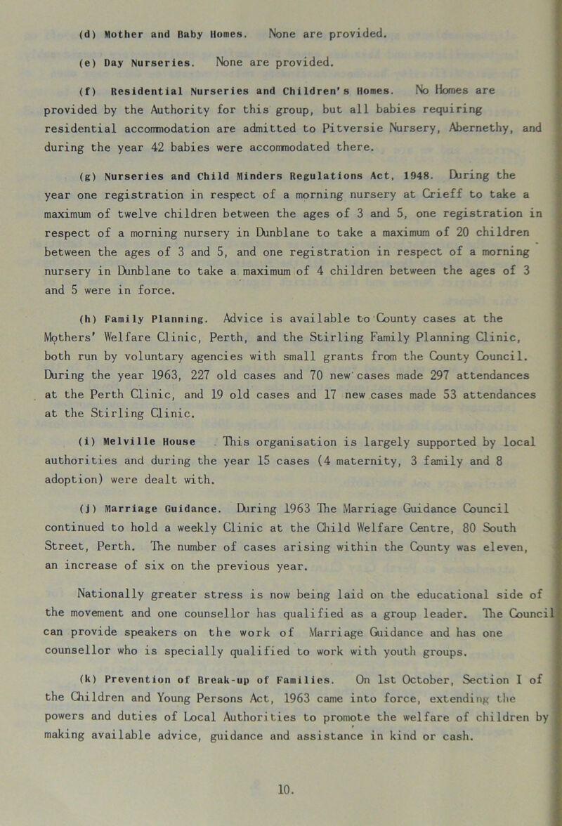 (d) Mother and Baby Homes. None are provided. (e) Day Nurseries. None are provided. (f) Residential Nurseries and Children’s Homes. No Homes are provided by the Authority for this group, but all babies requiring residential acconmodation are admitted to Pitversie Nursery, Abernethy, and during the year 42 babies were accommodated there. (g) Nurseries and Child Minders Regulations Act, 1948. EViring the year one registration in respect of a morning nursery at Crieff to take a maximum of twelve children between the ages of 3 and 5, one registration in respect of a morning nursery in Dunblane to take a maximum of 20 children between the ages of 3 and 5, and one registration in respect of a morning nursery in Dunblane to take a maximum of 4 children between the ages of 3 and 5 were in force. (h) Family Planning. Advice is available to County cases at the Mpthers' Welfare Clinic, Perth, and the Stirling Family Planning Clinic, both run by voluntary agencies with small grants from the County Council. During the year 1963, 227 old cases and 70 new'cases made 297 attendances at the Perth Clinic, and 19 old cases and 17 new cases made 53 attendances at the Stirling Clinic. (i) Melville House This organisation is largely supported by local authorities and during the year 15 cases (4 maternity, 3 family and 8 adoption) were dealt with. (j) Marriage Guidance. During 1963 The Marriage Guidance Council continued to hold a weekly Clinic at the Child Welfare Centre, 80 South Street, Perth. The number of cases arising within the County was eleven, an increase of six on the previous year. Nationally greater stress is now being laid on the educational side of the movement and one counsellor has qualified as a group leader. The Council can provide speakers on the work of Marriage Guidance and has one counsellor who is specially qualified to work with youth groups. (k) Prevention of Break-up of Families. On 1st October, Section I of the Children and Young Persons Act, 1963 came into force, extending the powers and duties of Local Authorities to promote the welfare of children by » making available advice, guidance and assistance in kind or cash.