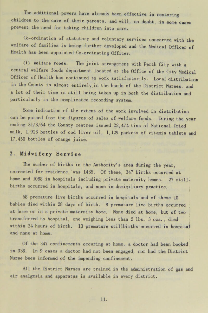 The additional powers have already been effective in restoring children to the care of their parents, and will, no doubt, in some cases prevent the need for taking children into care. Co-ordination of statutory and voluntary services concerned with the welfare of families is being further developed and the Medical Officer of Health has been appointed Co-ordinating Officer. (1) Welfare Foods. The joint arrangement with Perth City with a central welfare foods department located at the Office of the City Medical Officer of Health has continued to work satisfactorily. Local distribution in the County is almost entirely in the hands of the District Nurses, and a lot of their time is still being taken up in both the distribution and particularly in the complicated recording system. Some indication of the extent of the work involved in distribution can be gained from the figures of sales of welfare foods. During the year ending 31/3/64 the County centres issued 22,474 tins of National Dried milk, 1,923 bottles of cod liver oil, 1,129 packets of vitamin tablets and 17,450 bottles of orange juice. 2. Midwifery Service The number of births in the Authority's area during the year, corrected for residence, was 1435. Of these, 347 births occurred at home and 1088 in hospitals including private maternity homes. 27 still- births occurred in hospitals, and none in domiciliary practice. 58 premature live births occurred in hospitals and of these 10 babies died within 28 days of birth. 8 premature live births occurred at home or in a private maternity home. None died at home, but of two transferred to hospital, one weighing less than 2 lbs. 3 ozs., died within 24 hours of birth. 13 premature stillbirths occurred in hospital and none at home. Of the 347 confinements occuring at home, a doctor had been booked in 338. In 9 cases a doctor had not been engaged, nor had the District Nurse been informed of the impending confinement. All the District Nurses are trained in the administration of gas and air analgesia and apparatus is available in every district.