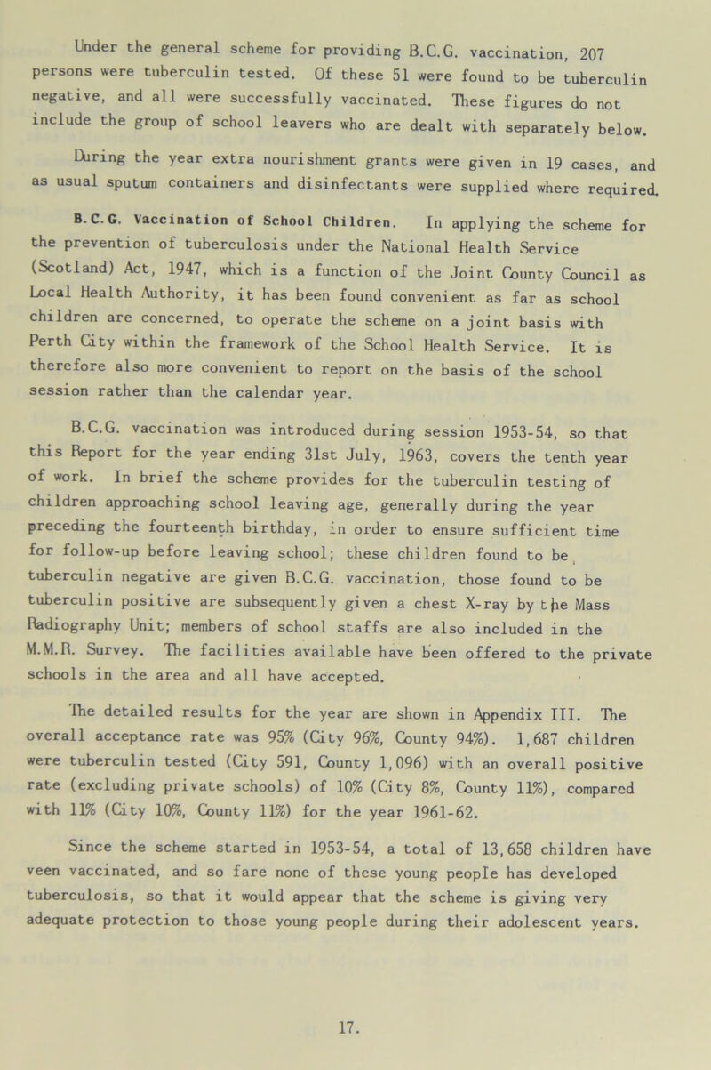 Under the general scheme for providing B.C.G. vaccination, 207 persons were tuberculin tested. Of these 51 were found to be tuberculin negative, and all were successfully vaccinated. These figures do not include the group of school leavers who are dealt with separately below. EViring the year extra nourishment grants were given in 19 cases, and as usual sputum containers and disinfectants were supplied where required. B.C.G. Vaccination of School Children. In applying the scheme for the prevention of tuberculosis under the National Health Service (Scotland) Act, 1947, which is a function of the Joint County Council as Local Health Authority, it has been found convenient as far as school children are concerned, to operate the scheme on a joint basis with Perth City within the framework of the School Health Service. It is therefore also more convenient to report on the basis of the school session rather than the calendar year. B.C.G. vaccination was introduced during session 1953-54, so that this Report for the year ending 31st July, 1963, covers the tenth year of work. In brief the scheme provides for the tuberculin testing of children approaching school leaving age, generally during the year preceding the fourteenth birthday, in order to ensure sufficient time for follow-up before leaving school; these children found to be tuberculin negative are given B.C.G. vaccination, those found to be tuberculin positive are subsequently given a chest X-ray by t Mass Radiography Unit; members of school staffs are also included in the M.M.R. Survey. The facilities available have been offered to the private schools in the area and all have accepted. The detailed results for the year are shown in Appendix III. The overall acceptance rate was 95% (Gty 96%, County 94%). 1,687 children were tuberculin tested (City 591, County 1,096) with an overall positive rate (excluding private schools) of 10% (City 8%, County 11%), compared with 11% (Gty 10%, County 11%) for the year 1961-62. Since the scheme started in 1953-54, a total of 13,658 children have veen vaccinated, and so fare none of these young people has developed tuberculosis, so that it would appear that the scheme is giving very adequate protection to those young people during their adolescent years.
