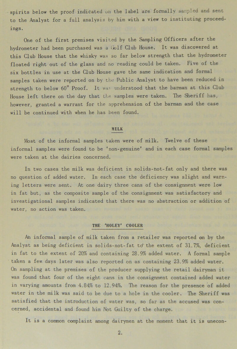 spirits below the proof indicated uii the label are formally sa. ,/ed and sent to the Analyst for a full analysis by him with a view to instituting proceed- ings. One of the first premises visited by the Sampling Officers after the hydrometer had been purchased was a ijo 1f Club House. It was discovered at this Club House that the whisky was so far below strength that the hydrometer floated right out of the glass and no reading could be taken. Five of the six bottles in use at the Club House gave the same indication and formal samples taken were reported on by the Public Analyst to have been reduced in strength to below 60° Proof. It wa< understood that the barman at this Club House left there on the day that the samples were taken. The Sheriff has, however, granted a warrant for the apprehension of the barman and the case will be continued with when he has been found. MILK Most of the informal samples taken were of milk. Twelve of these informal samples were found to be ‘non-genuine’ and in each case formal samples were taken at the dairies concerned. In two cases the milk was deficient in solids-not-fat only and there was no question of added water. In each case the deficiency was slight and warn- ing letters were sent. At one dairy three cans of the consignment were low in fat but, as the composite sample of the consignment was satisfactory and investigational samples indicated that there was no abstraction or addition of water, no action was taken. THE 'HOLEY’ COOLER Ah informal sample of milk taken from a retailer was reported on by the Analyst as being deficient in solids-not-fat to' the extent of 31.7%, deficient in fat to the extent of 20% and containing 28.9% added water. A formal sample taken a few days later was also reported on as containing 23.9% added water. On sampling at the premises of the producer supplying the retail dairyman it was found that four of the eight cans in the consignment contained added water in varying amounts from 4.84% to 12.94%. The reason for the presence of added water in the milk was said to be due to a hole in the cooler. The Sheriff was satisfied that the introduction of water was, so far as the accused was con- cerned, accidental and found him Not Guilty of the charge. It is a common complaint among dairymen at the moment that it is unecon-