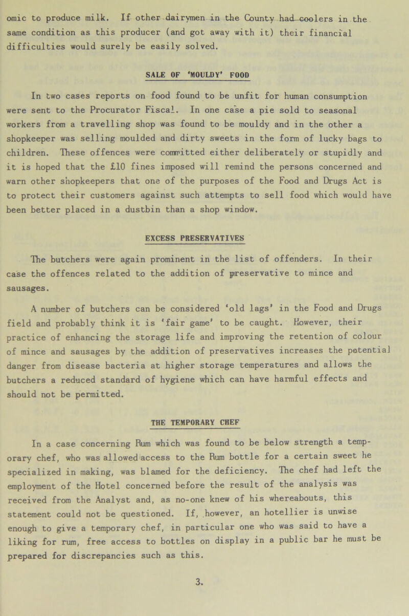 same condition as this producer (and got away with it) their financial difficulties would surely be easily solved. SALE OF ‘MOULDY* FOOD In two cases reports on food found to be unfit for human consumption were sent to the Procurator Fiscal. In one case a pie sold to seasonal workers from a travelling shop was found to be mouldy and in the other a shopkeeper was selling moulded and dirty sweets in the form of lucky bags to children. These offences were committed either deliberately or stupidly and it is hoped that the £10 fines imposed will remind the persons concerned and warn other shopkeepers that one of the purposes of the Food and Drugs Act is to protect their customers against such attempts to sell food which would have been better placed in a dustbin than a shop window. EXCESS PRESERVATIVES The butchers were again prominent in the list of offenders. In their case the offences related to the addition of preservative to mince and sausages. A number of butchers can be considered ‘old lags' in the Food and Drugs field and probably think it is ‘fair game’ to be caught. However, their practice of enhancing the storage life and improving the retention of colour of mince and sausages by the addition of preservatives increases the potential danger from disease bacteria at higher storage temperatures and allows the butchers a reduced standard of hygiene which can have harmful effects and should not be permitted. THE TEMPORARY CHEF In a case concerning Rum which was found to be below strength a temp- orary chef, who was allowed access to the Rum bottle for a certain sweet he specialized in making, was blamed for the deficiency. The chef had left the employment of the Hotel concerned before the result of the analysis was received from the Analyst and, as no-one knew of his whereabouts, this statement could not be questioned. If, however, an hotellier is unwise enough to give a temporary chef, in particular one who was said to have a liking for rum, free access to bottles on display in a public bar he must be prepared for discrepancies such as this. 3.