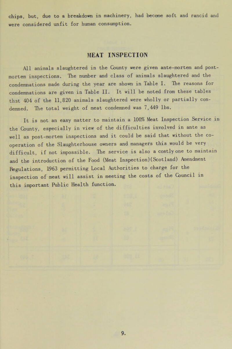 chips, but, due to a breakdown in machinery, had become soft and rancid and were considered unfit for human consumption. MEAT INSPECTION All animals slaughtered in the County were given ante-mortem and post- mortem inspections. The number and class of animals slaughtered and the condemnations made during the year are shown in Table I. The reasons for condemnations are given in Table II. It will be noted from these tables that 404 of the 11,820 animals slaughtered were wholly or partially con- demned. The total weight of meat condemned was 7,449 lbs. It is not an easy matter to maintain a 100% Meat Inspection Service in the County, especially in view of the difficulties involved in ante as well as post-mortem inspections and it could be said that without the co- operation of the Slaughterhouse owners and managers this would be very difficult, if not impossible. The service is also a costly one to maintain and the introduction of the Food (Meat Inspection)(Scotland) Amendment Regulations, 1963 permitting Local Authorities to charge for the inspection of meat will assist in meeting the costs of the Council in this important Public Health function.