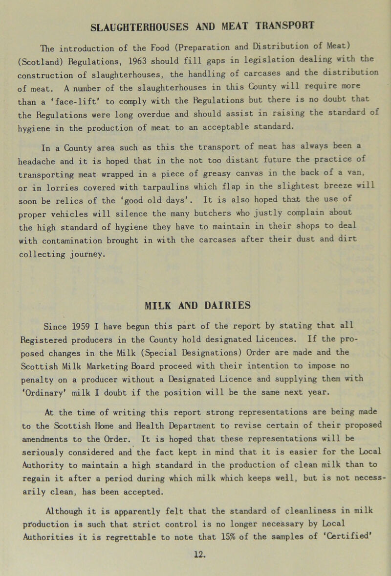 SLAUGHTERHOUSES AND MEAT TRANSPORT The introduction of the Food (Preparation and Distribution of Meat) (Scotland) Regulations, 1963 should fill gaps in legislation dealing with the construction of slaughterhouses, the handling of carcases and the distribution of meat. A number of the slaughterhouses in this County will require more than a ‘face-lift' to comply with the Regulations but there is no doubt that the Regulations were long overdue and should assist in raising the standard of hygiene in the production of meat to an acceptable standard. In a County area such as this the transport of meat has always been a headache and it is hoped that in the not too distant future the practice of transporting meat wrapped in a piece of greasy canvas in the back of a van, or in lorries covered with tarpaulins which flap in the slightest breeze will soon be relics of the ‘good old days’. It is also hoped that the use of proper vehicles will silence the many butchers who justly complain about the high standard of hygiene they have to maintain in their shops to deal with contamination brought in with the carcases after their dust and dirt collecting journey. MILK AND DAIRIES Since 1959 I have begun this part of the report by stating that all Registered producers in the County hold designated Licences. If the pro- posed changes in the Milk (Special Designations) Order are made and the Scottish Milk Marketing Board proceed with their intention to impose no penalty on a producer without a Designated Licence and supplying them with ‘Ordinary’ milk I doubt if the position will be the same next year. At the time of writing this report strong representations are being made to the Scottish Home and Health Department to revise certain of their proposed amendments to the Order. It is hoped that these representations will be seriously considered and the fact kept in mind that it is easier for the Local Authority to maintain a high standard in the production of clean milk than to regain it after a period during which milk which keeps well, but is not necess- arily clean, has been accepted. Although it is apparently felt that the standard of cleanliness in milk production is such that strict control is no longer necessary by Local Authorities it is regrettable to note that 15% of the samples of ‘Certified*