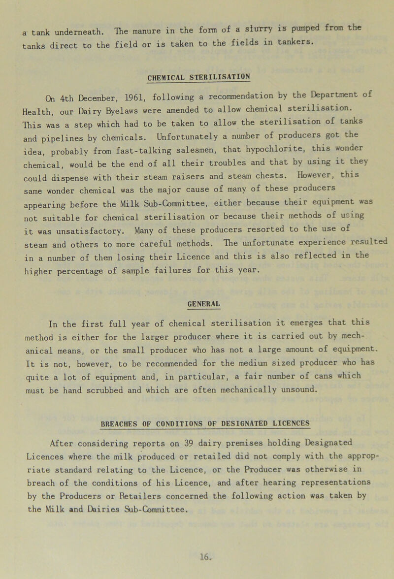 a tank underneath. The manure in the form of a slurry is pumped from the tanks direct to the field or is taken to the fields in tankers. CHEMICAL STERILISATION On 4th December, 1961, following a recommendation by the Department of Health, our Dairy Byelaws were amended to allow chemical sterilisation. This was a step which had to be taken to allow the sterilisation of tanks and pipelines by chemicals. Unfortunately a number of producers got the idea, probably from fast-talking salesmen, that hypochlorite, this wonder chemical, would be the end of all their troubles and that by using it they could dispense with their steam raisers and steam chests. However, this same wonder chemical was the major cause of many of these producers appearing before the Milk Sub-Committee, either because their equipment was not suitable for chemical sterilisation or because their methods of using it was unsatisfactory. Many of these producers resorted to the use of steam and others to more careful methods. The unfortunate experience resulted in a number of them losing their Licence and this is also reflected in the higher percentage of sample failures for this year. GENERAL In the first full year of chemical sterilisation it emerges that this method is either for the larger producer where it is carried out by mech- anical means, or the small producer who has not a large amount of equipment. It is not, however, to be recommended for the medium sized producer who has quite a lot of equipment and, in particular, a fair number of cans which must be hand scrubbed and which are often mechanically unsound. BREACHES OF CONDITIONS OF DESIGNATED LICENCES After considering reports on 39 dairy premises holding Designated Licences where the milk produced or retailed did not comply with the approp- riate standard relating to the Licence, or the Producer was otherwise in breach of the conditions of his Licence, and after hearing representations by the Producers or Retailers concerned the following action was taken by the Milk and Dairies Sub-Committee.