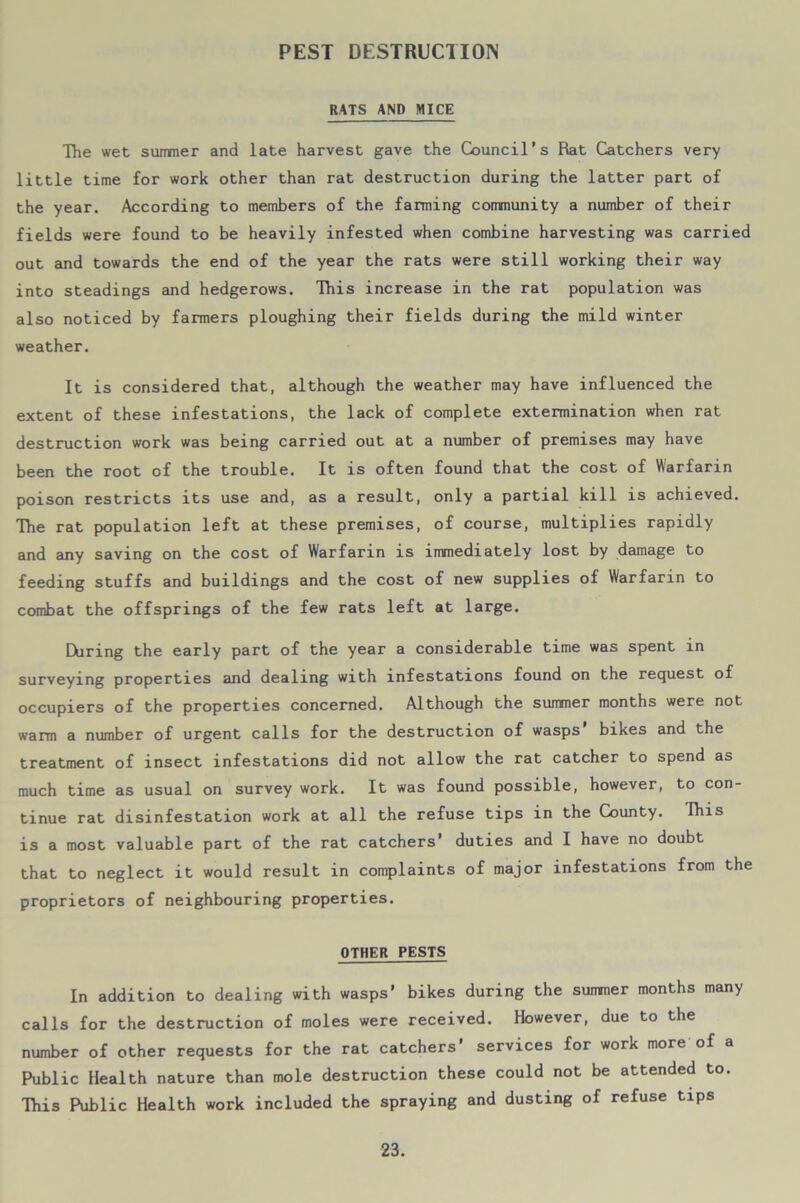 PEST DESTRUCTION RATS AND MICE The wet summer and late harvest gave the Council’s Rat Catchers very little time for work other than rat destruction during the latter part of the year. According to members of the fanning community a number of their fields were found to be heavily infested when combine harvesting was carried out and towards the end of the year the rats were still working their way into steadings and hedgerows. This increase in the rat population was also noticed by farmers ploughing their fields during the mild winter weather. It is considered that, although the weather may have influenced the extent of these infestations, the lack of complete extermination when rat destruction work was being carried out at a number of premises may have been the root of the trouble. It is often found that the cost of Warfarin poison restricts its use and, as a result, only a partial kill is achieved. The rat population left at these premises, of course, multiplies rapidly and any saving on the cost of Warfarin is immediately lost by damage to feeding stuffs and buildings and the cost of new supplies of Warfarin to combat the offsprings of the few rats left at large. During the early part of the year a considerable time was spent in surveying properties and dealing with infestations found on the request of occupiers of the properties concerned. Although the summer months were not warm a number of urgent calls for the destruction of wasps’ bikes and the treatment of insect infestations did not allow the rat catcher to spend as much time as usual on survey work. It was found possible, however, to con- tinue rat disinfestation work at all the refuse tips in the County. Ihis is a most valuable part of the rat catchers’ duties and I have no doubt that to neglect it would result in complaints of major infestations from the proprietors of neighbouring properties. OTHER PESTS In addition to dealing with wasps’ bikes during the summer months many calls for the destruction of moles were received. However, due to the number of other requests for the rat catchers’ services for work more of a Public Health nature than mole destruction these could not be attended to. This Public Health work included the spraying and dusting of refuse tips