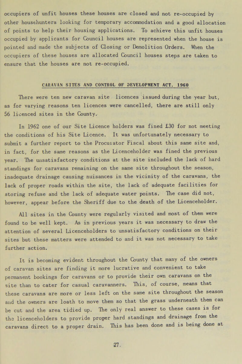 occupiers of unfit houses these houses are closed and not re-occupied by other househunters looking for temporary accommodation and a good allocation of points to help their housing applications. To achieve this unfit houses occupied by applicants for Council houses are represented when the house is pointed and made the subjects of Closing or Demolition Orders. When the occupiers of these houses are allocated Council houses steps are taken to ensure that the houses are not re-occupied. CARAVAN SITES AND CONTROL OF DEVELOPMENT ACT, 1960 There were ten new caravan site licences issued during the year but, as for varying reasons ten licences were cancelled, there are still only 56 licenced sites in the County. In 1962 one of our Site Licence holders was fined £30 for not meeting the conditions of his Site Licence. It was unfortunately necessary to submit a further report to the Procuiator Fiscal about this same site and, in fact, for the same reasons as the Licenceholder was fined the previous year. Ihe unsatisfactory conditions at the site included the lack of hard standings for caravans remaining on the same site throughout the season, inadequate drainage causing nuisances in the vicinity of the caravans, the lack of proper roads within the site, the lack of adequate facilities for storing refuse and the lack of adequate water points. The case did not, however, appear before the Sheriff due to the death of the Licenceholder. All sites in the County were regularly visited and most of them were found to be well kept. As in previous years it was necessary to draw the attention of several Licenceholders to unsatisfactory conditions on their sites but these matters were attended to and it was not necessary to take further action. It is becoming evident throughout the County that many of the owners of caravan sites are finding it more lucrative and convenient to take permanent bookings for caravans or to provide their own caravans on the site than to cater for casual caravanners. This, of course, means that these caravans are more or less left on the same site throughout the season and the owners are loath to move them so that the grass underneath them can be cut and the area tidied up. The only real answer to these cases is for tha licenceholders to provide proper hard standings and drainage from the caravans direct to a proper drain. This has been done and is being done at