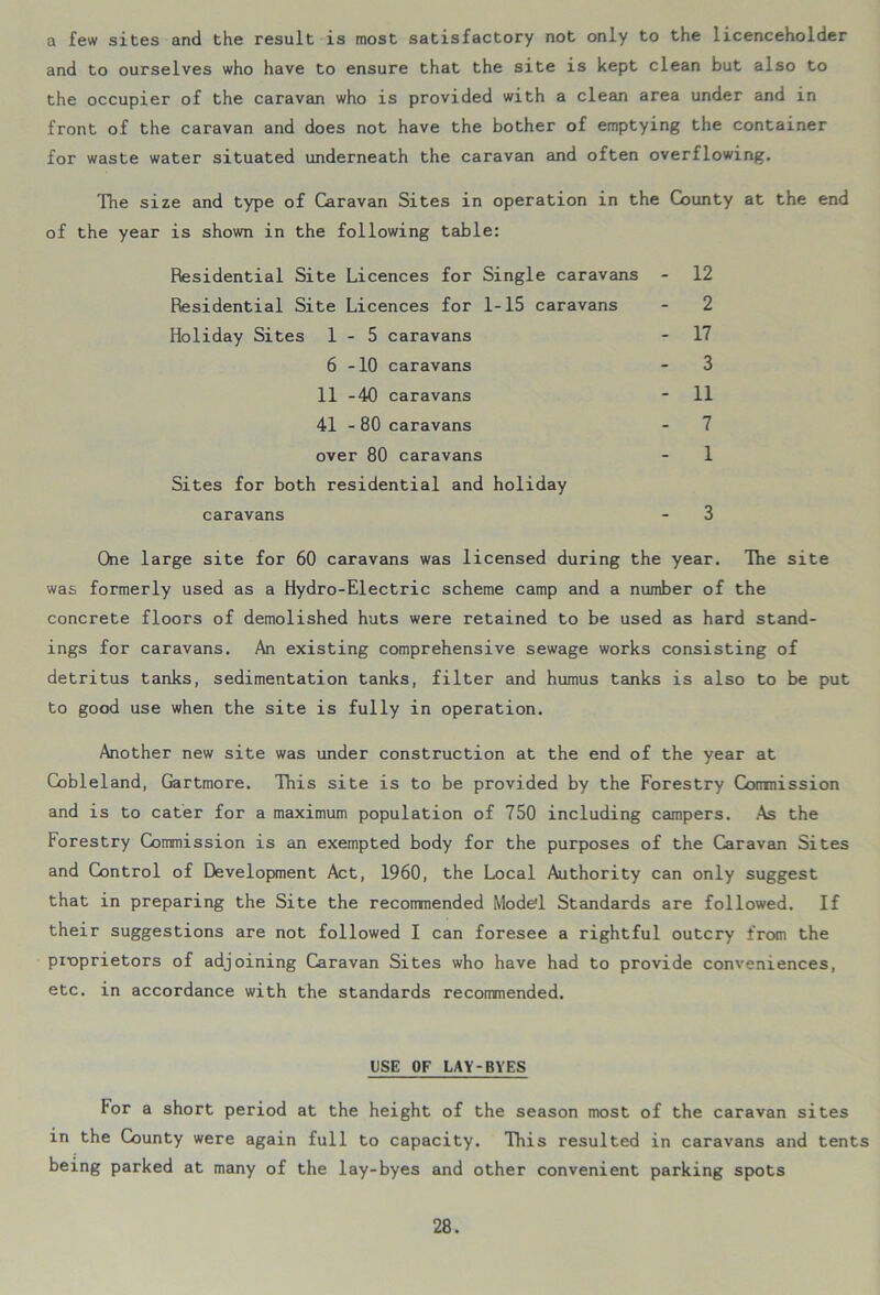 a few sites and the result is most satisfactory not only to the licenceholder and to ourselves who have to ensure that the site is kept clean but also to the occupier of the caravan who is provided with a clean area under and in front of the caravan and does not have the bother of emptying the container for waste water situated underneath the caravan and often overflowing. The size and type of Caravan Sites in operation in the County at the end of the year is shown in the following table: Residential Site Licences for Single caravans - 12 Residential Site Licences for 1-15 caravans Holiday Sites 1-5 caravans - 17 6-10 caravans - 3 11 -40 caravans - 11 41 - 80 caravans - 7 over 80 caravans - 1 Sites for both residential and holiday caravans - 3 One large site for 60 caravans was licensed during the year. The site was formerly used as a Hydro-Electric scheme camp and a number of the concrete floors of demolished huts were retained to be used as hard stand- ings for caravans. An existing comprehensive sewage works consisting of detritus tanks, sedimentation tanks, filter and humus tanks is also to be put to good use when the site is fully in operation. Another new site was under construction at the end of the year at Cobleland, Gartmore. This site is to be provided by the Forestry Corrmission and is to cater for a maximum population of 750 including campers. As the Forestry Commission is an exempted body for the purposes of the Caravan Sites and Control of Development Act, 1960, the Local Authority can only suggest that in preparing the Site the recommended Model Standards are followed. If their suggestions are not followed I can foresee a rightful outcry from the proprietors of adjoining Caravan Sites who have had to provide conveniences, etc. in accordance with the standards recommended. USE OF LAY-BYES For a short period at the height of the season most of the caravan sites in the County were again full to capacity. This resulted in caravans and tents being parked at many of the lay-byes and other convenient parking spots