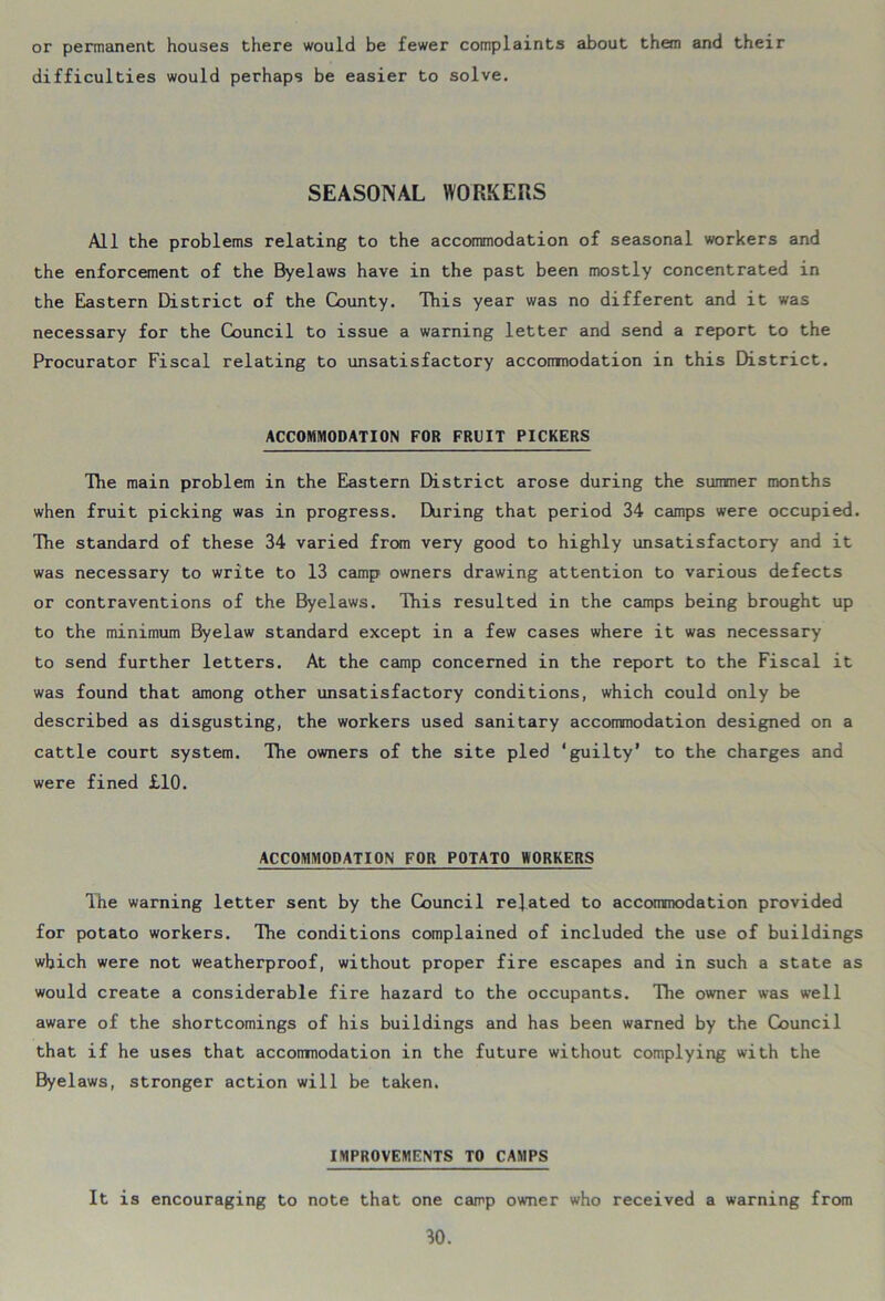 or permanent houses there would be fewer complaints about them and their difficulties would perhaps be easier to solve. SEASONAL WORKERS All the problems relating to the accommodation of seasonal workers and the enforcement of the Byelaws have in the past been mostly concentrated in the Eastern District of the County. Tliis year was no different and it was necessary for the Council to issue a warning letter and send a report to the Procurator Fiscal relating to unsatisfactory accommodation in this District. ACCOMMODATION FOR FRUIT PICKERS The main problem in the Eastern District arose during the summer months when fruit picking was in progress. During that period 34 camps were occupied. The standard of these 34 varied from very good to highly unsatisfactory and it was necessary to write to 13 camp owners drawing attention to various defects or contraventions of the Byelaws. This resulted in the camps being brought up to the minimum Byelaw standard except in a few cases where it was necessary to send further letters. At the camp concerned in the report to the Fiscal it was found that among other unsatisfactory conditions, which could only be described as disgusting, the workers used sanitary accommodation designed on a cattle court system. Tlie owners of the site pled ‘guilty’ to the charges and were fined £10. ACCOMMODATION FOR POTATO WORKERS The warning letter sent by the Council related to accommodation provided for potato workers. The conditions complained of included the use of buildings which were not weatherproof, without proper fire escapes and in such a state as would create a considerable fire hazard to the occupants. The owner was well aware of the shortcomings of his buildings and has been warned by the Council that if he uses that accommodation in the future without complying with the Byelaws, stronger action will be taken. IMPROVEMENTS TO CAMPS It is encouraging to note that one camp owner who received a warning from