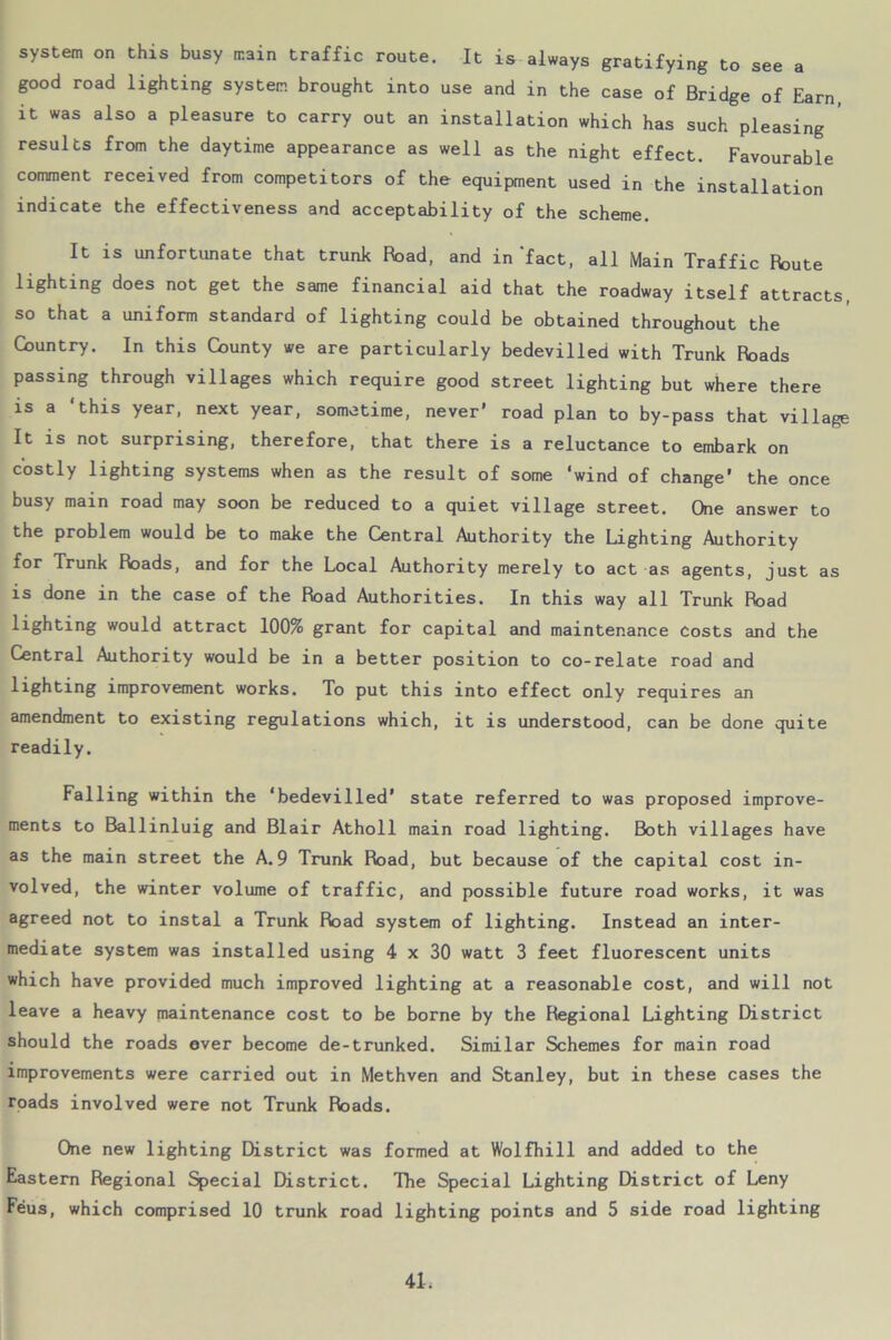 system on this busy main traffic route. It is always gratifying to see a good road lighting system brought into use and in the case of Bridge of Earn it was also a pleasure to carry out an installation which has such pleasing results from the daytime appearance as well as the night effect. Favourable comment received from competitors of the equipment used in the installation indicate the effectiveness and acceptability of the scheme. It is unfortunate that trunk Road, and in‘fact, all Main Traffic Route lighting does not get the same financial aid that the roadway itself attracts so that a uniform standard of lighting could be obtained throughout the Country. In this County we are particularly bedevilled with Trunk Roads passing through villages which require good street lighting but where there is a ‘this year, next year, sometime, never’ road plan to by-pass that village It is not surprising, therefore, that there is a reluctance to embark on costly lighting systems when as the result of some ‘wind of change’ the once busy main road may soon be reduced to a quiet village street. One answer to the problem would be to make the Central Authority the Lighting Authority for Trunk Roads, and for the Local Authority merely to act as agents, just as is done in the case of the Road Authorities. In this way all Trunk Road lighting would attract 100% grant for capital and maintenance costs and the Central Authority would be in a better position to co-relate road and lighting improvement works. To put this into effect only requires an amendment to existing regulations which, it is understood, can be done quite readily. Falling within the ‘bedevilled’ state referred to was proposed improve- ments to Ballinluig and Blair Atholl main road lighting. Both villages have as the main street the A. 9 Trunk Road, but because of the capital cost in- volved, the winter volume of traffic, and possible future road works, it was agreed not to instal a Trunk Road system of lighting. Instead an inter- mediate system was installed using 4 x 30 watt 3 feet fluorescent units which have provided much improved lighting at a reasonable cost, and will not leave a heavy maintenance cost to be borne by the Regional Lighting District should the roads ever become de-trunked. Similar Schemes for main road improvements were carried out in Methven and Stanley, but in these cases the roads involved were not Trunk Roads. One new lighting District was formed at Wolfhill and added to the Eastern Regional Special District. The Special Lighting District of Leny Feus, which comprised 10 trunk road lighting points and 5 side road lighting 41;
