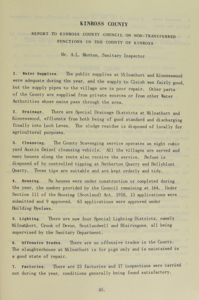 KINROSS COUNTY REPORT TO KINROSS COUNTY COUNCIL ON NON-TRANSFERRED FUNCTIONS IN THE COUNTY OF KINROSS Mr. A.L. Morton, Sanitary Inspector 1. Water Supplies. The public supplies at Milnathort and Kinnesswood were adequate during the year, and the supply to Cleish was fairly good, but the supply pipes to the village are in poor repair. Other parts of the County are supplied from private sources or from other Water Authorities whose mains pass through the area. 2. Drainage. There are Special Drainage Districts at Milnathort and Kinnesswood, effluents from both being of good standard and discharging finally into Loch Leven. The sludge residue is disposed of locally for agricultural purposes. 3. Cleansing. The County Scavenging service operates an eight cubic yard Austin Deisel cleansing vehicle. All the villages are served and many houses along the route also receive the service. Refuse is disposed of by controlled tipping at Netherton Quarry and Bellyblunt Quarry. These tips are suitable and are kept orderly and tidy. 4. Housing. No houses were under construction or completed during the year, the number provided by the Council remaining at 164. Under Section 111 of the Housing (Scotland) Act, 1950, 13 applications were submitted and 9 approved. 63 applications were approved under Building Byelaws. 5. Lighting. There are now four Special Lighting Districts, namely Milnathort, Crook of Devon, Scotlandwell and Blairingone, all being supervised by the Sanitary Department. 6. Offensive Trades. There are no offensive trades in the County. The slaughterhouse at Milnathort is for pigs only and is maintained in a good state of repair. 7. Factories. There are 23 factories and 17 inspections were carried out during the year, conditions generally being found satisfactory.
