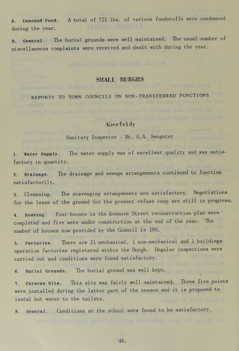 8. Unsound Food. A total of 721 lbs. of various foodstuffs were condemned during the year. 9. General. The burial grounds were well maintained. The usual number of miscellaneous complaints were received and dealt with during the year. SMALL BURGHS REPORTS TO TOWN COUNCILS ON NON-TRANSFERRED FUNCTIONS Aberfeldy Sanitary Inspector - Mr. G.A. Sangster 1. 'Water Supply. The water supply was of excellent quality and was satis- factory in quantity. 2. Drainage. The drainage and sewage arrangements continued to function satisfactorily. 3. Cleansing. The scavenging arrangements are satisfactory. Negotiations for the lease of-the ground for the present refuse coup are still in progress. 4. Housing. Four houses in the Kenmore Street reconstruction plan were completed and five were under construction at the end of the year. The number of houses now provided by the Council is 196. 5. Factories. There are 21 mechanical, 1 non-mechanical and 1 buildings operation factories registered within the Burgh. Regular inspections were carried out and conditions were found satisfactory. 6. Burial Grounds. The burial ground was well kept. 7. Caravan Site. This site was fairly well maintained. Three fire points were installed during the latter part of the season and it is proposed to instal hot water to the toilets. 8. General. Conditions at the school were found to be satisfactory.