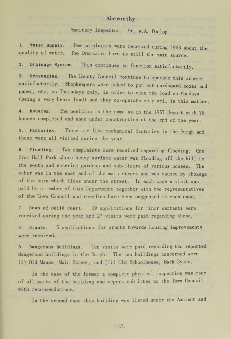 Abernethy Sanitary Inspector - Mr. W.A. Dunlop 1. Water Supply. Few complaints were received during 1963 about the quality of water. The Drumcaim burn is still the main source. 2. Drainage System. This continues to function satisfactorily. 3. Scavenging. The County Council continue to operate this scheme satisfactorily. Shopkeepers were asked to put out cardboard boxes and paper, etc. on Thursdays only, in order to ease the load on Mondays (being a very heavy load) and they co-operate very well in this matter. 4. Housing. The position is the same as in the 1957 Report with 75 houses completed and none under construction at the end of the year. 5. Factories. There are five mechanical factories in the Burgh and these were all visited during the year. 6. Flooding. Two complaints were received regarding flooding. One from Hall Park where heavy surface water was flooding off the hill to the south and entering gardens and sub-floors of various houses. The other was in the east end of the main street and was caused by chokage of the burn which flows under the street. In each case a visit was paid by a member of this Department together with two representatives of the Town Council and remedies-have been suggested in each case. 7. Dean of Guild Court. 19 applications fof minor warrants were received during the year and 27 visits were paid regarding these. 8. Grants. 5 applications for grants towards housing improvements were received. 9. Dangerous Buildings. Ten visits were paid regarding two reported dangerous buildings in the Burgh. The two buildings concerned were (i) Old Manse, Main Street, and (ii) Old Schoolhouse, Back Dykes. In the case of the former a complete physical inspection was made of all parts of the building and report submitted to the lown Council with recommendations. In the second case this building was listed under the Ancient and