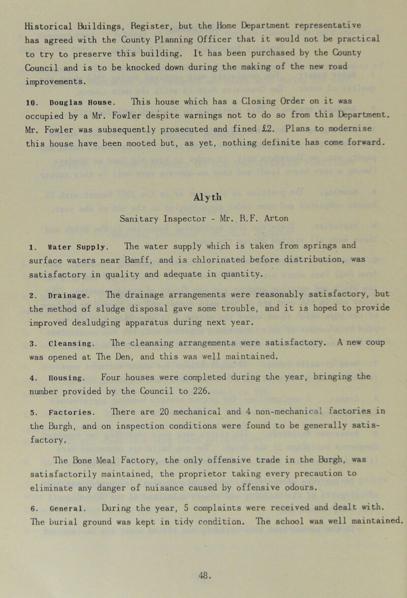 Historical Buildings, Register, but the Home Department representative has agreed with the County Planning Officer that it would not be practical to try to preserve this building. It has been purchased by the County Council and is to be knocked down during the making of the new road improvements. 10. Douglas House. This house which has a Closing Order on it was occupied by a Mr. Fowler despite warnings not to do so from this Department. Mr. Fowler was subsequently prosecuted and fined £2. Plans to modernise this house have been mooted but, as yet, nothing definite has come forward. Aly th Sanitary Inspector - Mr. R.F. Arton 1. Water Supply. The water supply which is taken from springs and surface waters near Bamff, and is chlorinated before distribution, was satisfactory in quality and adequate in quantity. 2. Drainage. The drainage arrangements were reasonably satisfactory, but the method of sludge disposal gave some trouble, and it is hoped to provide improved desludging apparatus during next year. 3. cleansing. The cleansing arrangements were satisfactory. A new coup was opened at The Den, and this was well maintained. 4. Housing. Four houses were completed during the year, bringing the number provided by the Council to 226. 5. Factories. There are 20 mechanical and 4 non-mechanical factories in the Burgh, and on inspection conditions were found to be generally satis- factory. The Bone Meal Factory, the only offensive trade in the Burgh, was satisfactorily maintained, the proprietor taking every precaution to eliminate any danger of nuisance caused by offensive odours. 6. General. During the year, 5 complaints were received and dealt with. The burial ground was kept in tidy condition. The school was well maintained.