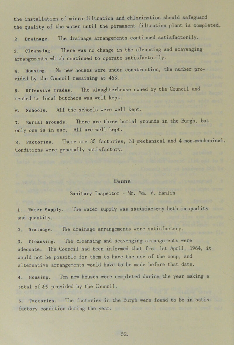 the installation of micro-filtration and chlorination should safeguard the quality of the water until the permanent filtration plant is completed. 2. Drainage. The drainage arrangements continued satisfactorily. 3. Cleansing. There was no change in the cleansing and scavenging arrangements which continued to operate satisfactorily. 4. Housing. No new houses were under construction, the number pro- vided by the Council remaining at 463. 5. Offensive Trades. The slaughterhouse owned by the Council and rented to local butchers was well kept. 6. Schools. All the schools were well kept. 7. Burial Grounds. There are three burial grounds in the Burgh, but only one is in use. All are well kept. 8. Factories. There are 35 factories, 31 mechanical and 4 non-mechanical. Conditions were generally satisfactory. Doune Sanitary Inspector - Mr. \Vm. V. Hanlin 1. Water Supply. The water supply was satisfactory both in quality and quantity. 2. Drainage. The drainage arrangements were satisfactory. 3. Cleansing. The cleansing and scavenging arrangements were adequate. The Council had been informed that from 1st April, 1964, it would not be possible for them to have the use of the coup, and alternative arrangements would have to be made before that date. 4. Housing. Ten new houses were completed during the year making a total of *99 provided by the Council. 5. Factories. The factories in the Burgh were found to be in satis- factory condition during the year.