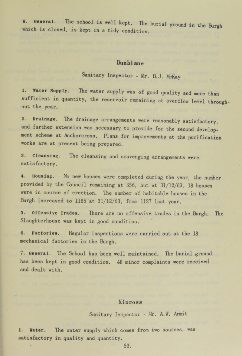 6. General. The school is well kept. The burial ground in the Burgh which is closed, is kept in a tidy condition. Dunblane Sanitary Inspector - Mr. B.J. McKay 1. Water Supply. The water supply was of good quality and more than sufficient in quantity, the reservoir remaining at overflow level through- out the year. 2. Drainage. The drainage arrangements were reasonably satisfactory, and further extension was necessary to provide for the second develop- ment scheme at Anchorcross. Plans for improvements at the purification works are at present being prepared. 3. Cleansing. The cleansing and scavenging arrangements were satisfactory. 4. Housing. No new houses were completed during the year, the number provided by the Council remaining at 356, but at 31/12/63, 18 houses were in course of erection. The number of habitable houses in the Burgh increased to 1185 at 31/12/63, from 1127 last year. 5. Offensive Trades. There are no offensive trades in the Burgh. The Slaughterhouse was kept in good condition. 6. Factories. Regular inspections were carried out at the 18 mechanical factories in the Burgh. 7. General. The School has been well maintained. The burial ground has been kept in good condition. 48 minor complaints were received and dealt with. Kinross Sanitary Inspector - Mr. A.W. Armit 1. Water. The water supply which comes from two sources, was satisfactory in quality and quantity.