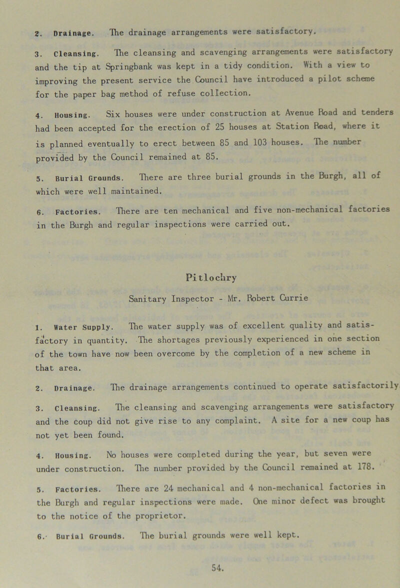 2. Drainage. The drainage arrangements were satisfactory. 3. Cleansing. The cleansing and scavenging arrangements were satisfactory and the tip at Springbank was kept in a tidy condition. With a view to improving the present service the Council have introduced a pilot scheme for the paper bag method of refuse collection. 4. Housing. Six houses were under construction at Avenue Road and tenders had been accepted for the erection of 25 houses at Station Road, where it is planned eventually to erect between 85 and 103 houses. The number provided by the Council remained at 85. 5. Burial Grounds. There are three burial grounds in the Burgh, all of which were well maintained. 6. Factories. There are ten mechanical and five non-mechanical factories in the Burgh and regular inspections were carried out. Pitlochry Sanitary Inspector - Mr. Robert Currie 1. Water Supply. The water supply was of excellent quality and satis- factory in quantity. The shortages previously experienced in one section of the town have now been overcome by the completion of a new scheme in that area. 2. Drainage. The drainage arrangements continued to operate satisfactorily 3. Cleansing. The cleansing and scavenging arrangements were satisfactory and the coup did not give rise to any complaint. A site for a new coup has not yet been found. 4. Housing. No houses were completed during the year, but seven were under construction. The number provided by the Council remained at 178. 5. Factories. There are 24 mechanical and 4 non-mechanical factories in the Burgh and regular inspections were made. One minor defect was brought to the notice of the proprietor. 6. - Burial Grounds. The burial grounds were well kept.