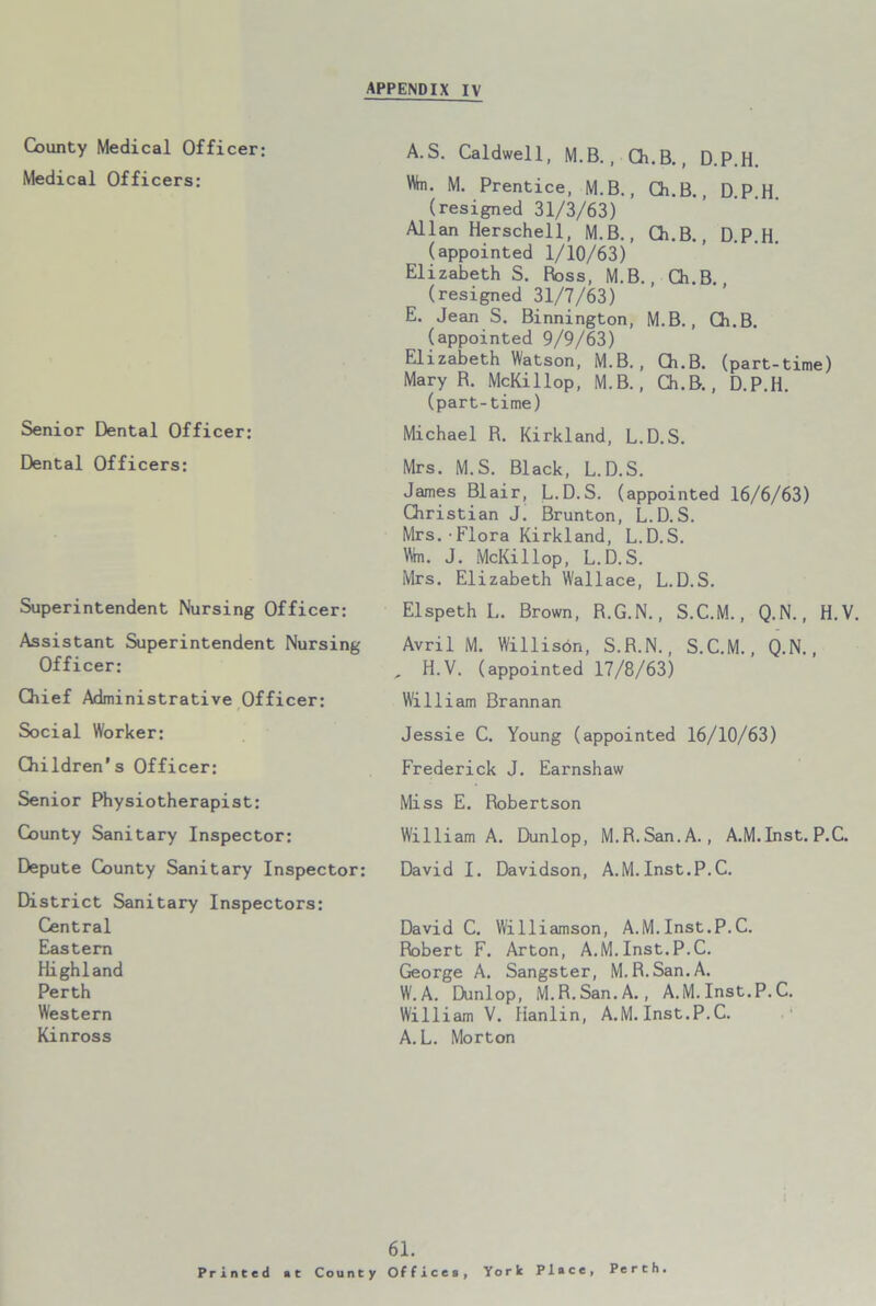 County Medical Officer; Medical Officers: Senior Dental Officer: Dental Officers: Superintendent Nursing Officer: Assistant Superintendent Nursing Officer: Chief Administrative Officer: A.S. Caldwell, M.B. , Ch.B., D.P.H. Wn. M. Prentice, M.B., Ch.B., D.P.H. (resigned 31/3/63) Allan Herschell, M.B., Ch.B., D.P.H. (appointed 1/10/63) Elizabeth S. Boss, M.B., Ch.B. (resigned 31/7/63) E. Jean S. Binnington, M.B., Ch.B. (appointed 9/9/63) Elizabeth Watson, M.B., Ch.B. (part-time) Mary R. McKillop, M.B., Ch.B., D.P.H. (part-time) Michael R. Kirkland, L.D.S. Mrs. M.S. Black, L.D.S. James Blair, L.D.S. (appointed 16/6/63) Christian J. Brunton, L.D.S. Mrs.•Flora Kirkland, L.D.S. Wm. J. McKillop, L.D.S. Mrs. Elizabeth Wallace, L.D.S. Elspeth L. Brown, R.G.N., S.C.M., Q.N., H.V. Avril M. Willison, S.R.N., S.C.M., Q.N., , H.V. (appointed 17/8/63) William Brannan Social Worker: Children’s Officer: Senior Physiotherapist: County Sanitary Inspector: Depute County Sanitary Inspector: District Sanitary Inspectors: Central Eastern Highland Perth Western Kinross Jessie C. Young (appointed 16/10/63) Frederick J. Earnshaw Miss E. Robertson William A. Dunlop, M.R.San.A., A.M.Inst. P.C. David I. Davidson, A.M.Inst.P.C. David C. Williamson, A.M.Inst.P.C. Robert F. Arton, A.M.Inst.P.C. George A. Sangster, M.R.San.A. W. A. Dunlop, M.R.San.A., A.M. Inst. P.C. William V. Hanlin, A.M. Inst.P.C. A.L. Morton Printed at 61. County Offices, York Place, Perth.