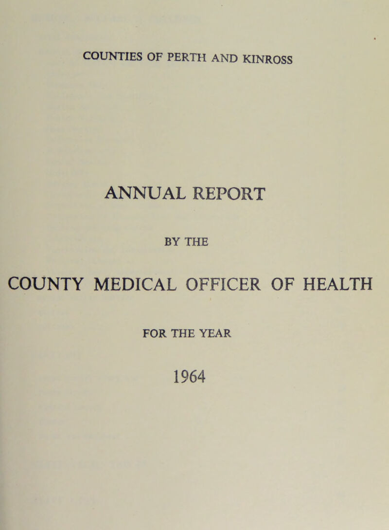 COUNTIES OF PERTH AND KINROSS ANNUAL REPORT BY THE COUNTY MEDICAL OFFICER OF HEALTH FOR THE YEAR 1964