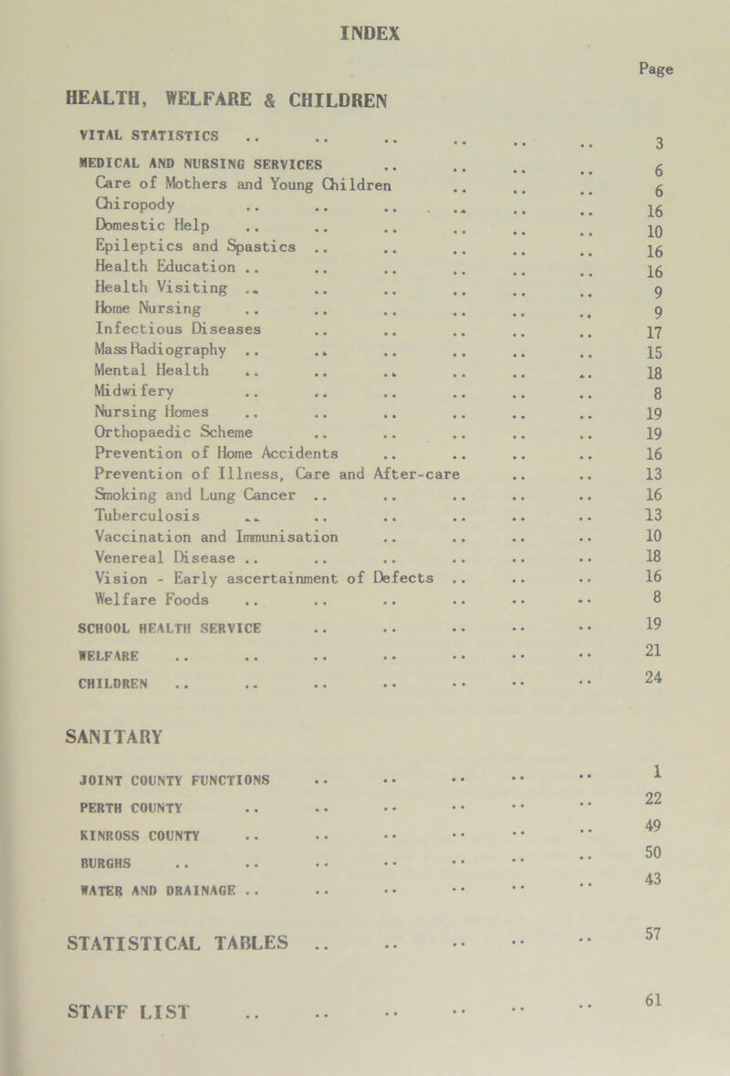 INDEX HEALTH, WELFARE & CHILDREN VITAL STATISTICS MEDICAL AND NURSING SERVICES Care of Mothers and Young Children Chiropody .. .. .. , Domestic Help Epileptics and Spastics Health Education .. Health Visiting .. Home Nursing Infectious Diseases Mass Radiography .. .. Mental Health .. Midwifery Nursing Homes Orthopaedic Scheme Prevention of Home Accidents Prevention of Illness, Care and After-care Smoking and Lung Cancer .. Tuberculosis Vaccination and Immunisation Venereal Disease .. Vision - Early ascertainment of Defects Welfare Foods SCHOOL HEALTH SERVICE 1ELFARE •• •• •• •• * CHILDREN Page 3 6 6 16 10 16 16 9 9 17 15 18 8 19 19 16 13 16 13 10 18 16 8 19 21 24 SANITARY JOINT COUNTY FUNCTIONS PERTH COUNTY KINROSS COUNTY BURGHS WATER AND DRAINAGE . . 1 22 49 50 43 STATISTICAL TABLES .. STAFF LIST 61