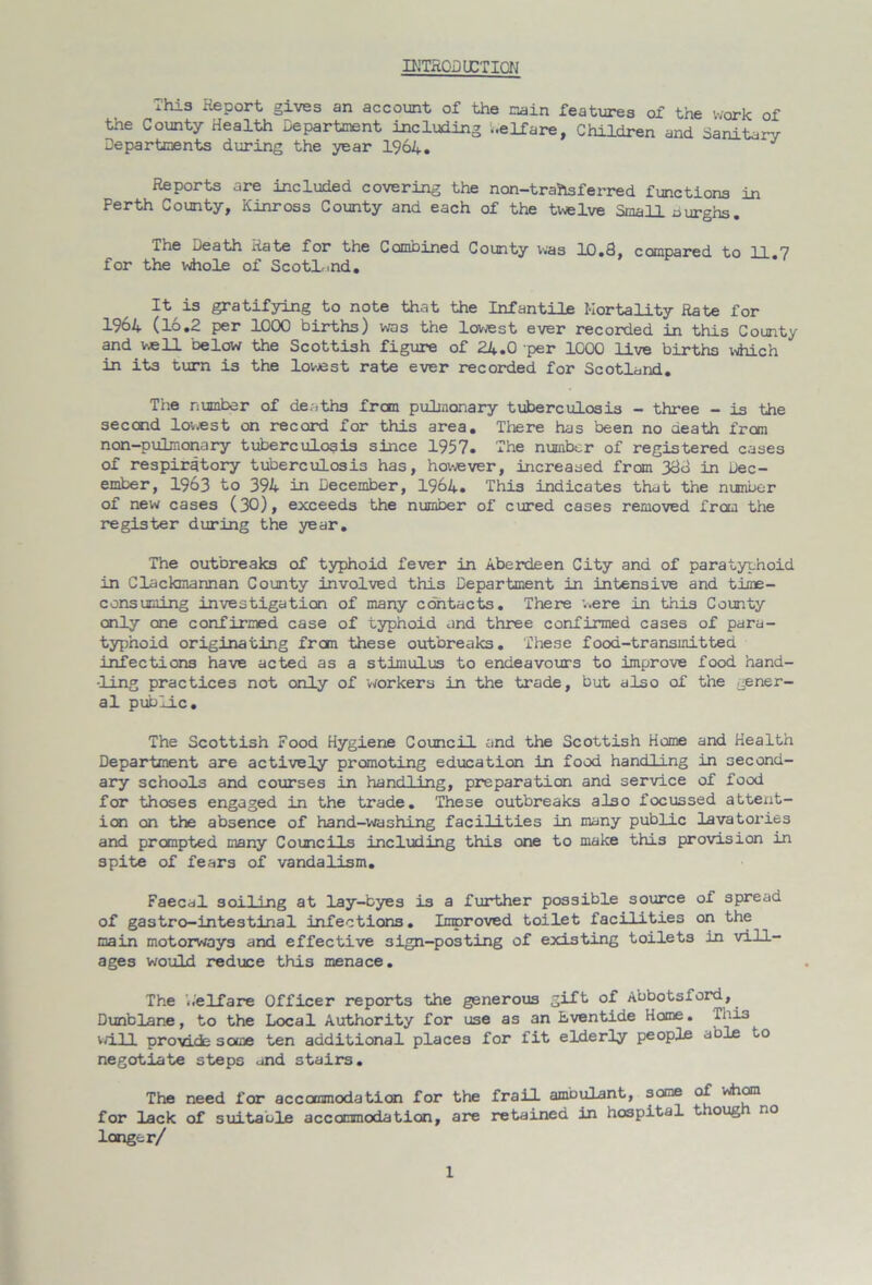 INTRODUCTION This Report gives an account of the main features of the work of the County Health Department including ..elfare, Children and Sanitary Departments during the year 1964. Reports are included covering the non-trailsferred functions in Perth County, Kinross County and each of the twelve Small burghs. The Death Rate for the Combined County was 10.3, compared to 11 7 for the whole of Scotland. It is gratifying to note that the Infantile Mortality Rate for 19o4 (16.2 per 1000 births) was the lowest ever recorded in this County and well below the Scottish figure of 24.0 per 1000 live births which in its turn is the lowest rate ever recorded for Scotland. The number of deaths frcm pulmonary tuberculosis - three - is the second lowest on record for this area. There has been no death from non-pulmonary tuberculosis since 1957. The number of registered cases of respiratory tuberculosis has, however, increased from 333 in Dec- ember, 1963 to 394 in December, 1964. This indicates that the number of new cases (30), exceeds the number of cured cases removed from the register during the year. The outbreaks of typhoid fever in Aberdeen City and of paratyphoid in Clackmannan County involved this Department in intensive and time- consuming investigation of many contacts. There were in this County only one confirmed case of typhoid and three confirmed cases of para- typhoid originating from these outbreaks. These food-transmitted infections have acted as a stimulus to endeavours to improve food hand- ling practices not only of -workers in the trade, but also of the gener- al public. The Scottish Food Hygiene Council and the Scottish Home and Health Department are actively promoting education in food handling in second- ary schools and courses in handling, preparation and service of food for thoses engaged in the trade. These outbreaks also focussed attent- ion on the absence of hand-washing facilities in many public lavatories and prompted many Councils including this one to make this provision in spite of fears of vandalism. Faecal soiling at lay-byes is a further possible source of spread of gastro-intestinal infections. Improved toilet facilities on the main motorways and effective 3ign-posting of existing toilets in vill- ages would reduce this menace. The ..'elfare Officer reports the generous gift of Abbotsford, Dunblane, to the Local Authority for use as an Lventide Home. This will provide some ten additional places for fit elderly people able to negotiate steps and stairs. The need for accommodation for the frail ambulant, some of whom for lack of suitable accommodation, are retained in hospital t loug no longer/