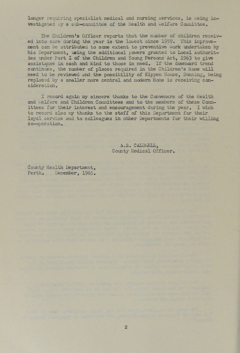 longer requiring specialist medical and nursing services, is seing in- vestigated ~y a sub-committee of the Health and ..elfare Committee. The Children's Officer reports that the number of children receiv- ed into care during the year is the lowest since 1959. This improve- ment can be attributed to some extent to preventive work undertaken by his Department, using the additional powers granted to Local Authorit- ies under Part I of the Children and Young Persons Act, 1963 to give assistance in cash and kind to those in need. If the downward trend continues, the number of places required in the Children's Home will need to be reviewed and the possibility of Kippen House, Dinning, oeing replaced by a smaller more central and modem Home is receiving con- sideration. I record again my sincere thanks to the Conveners of the Health and Welfare and Children Committees and to the members of these Ccm- ittees for their interest and encouragement during the year. I wish to record, also iqy thanks to the staff of this Department for their loyal service and to colleagues in other Departments for their willing co-operation. A.S. CALDWELL, County Kedical Officer* County Health Department, Perth, December, 1965.