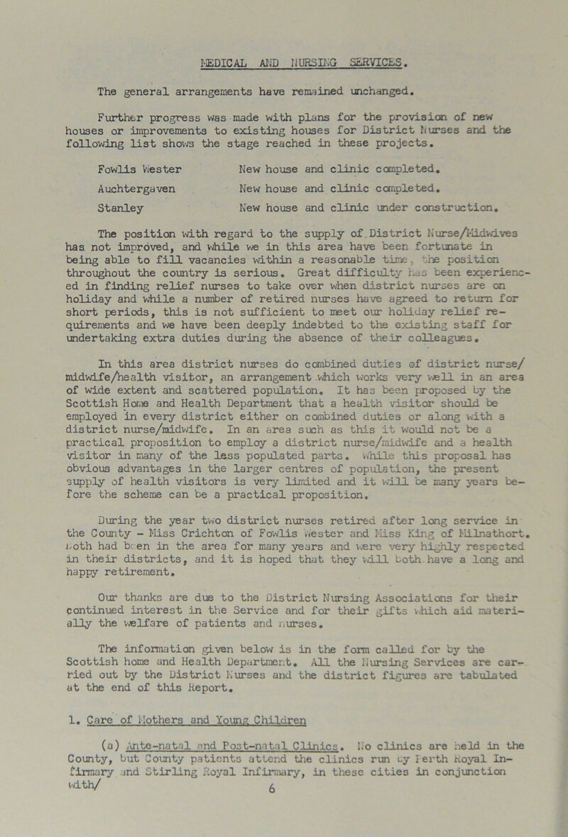 MEDICAL AND NURSING SERVICES The general arrangements have remained unchanged. Further progress was made with plans for the provision of new houses or improvements to existing houses for District Nurses and the following list shows the stage reached in these projects. The position with regard to the supply of District 1,'urse/Kidwives has not improved, and while we in this area have been fortunate in being able to fill vacancies within a reasonable time .he position throughout the country is serious. Great difficulty has been experienc- ed in finding relief nurses to take over when district nurses are on holiday and while a number of retired nurses have agreed to return for short periods, this is not sufficient to meet our holiday relief re- quirements and we have been deeply indebted to the existing staff for undertaking extra duties during the absence of their colleagues. In this area district nurses do combined duties of district nurse/ midwife/hea1th visitor, an arrangement .which works very well in an area of wide extent and scattered population. It has been proposed by the Scottish Home and Health Department that a health visitor should be employed in every district either on combined duties or along with a district nurse/midwife. In an area such as this it would not be a practical proposition to employ a district nurse/midwife and a health visitor in many of the less populated parts, while this proposal has obvious advantages in the larger centres of population, the present supply of health visitors is very limited and it will be many years be- fore the scheme can be a practical proposition. During the year two district nurses retired after long service in the County - Miss Crichton of Fowlis wester and Miss King of Milnathort, noth had been in the area for many years and v^ere very highly respected in their districts, and it is hoped that they will both.have a long and happy retirement. Our thanks are due to the District Nursing Associations for their continued interest in the Service and for their gifts vhich aid materi- ally the welfare of patients and nurses. The information given below is in the form called for by the Scottish home and Health Department. All the Nursing Services are car- ried out by the District Nurses and the district figures are tabulated at the end of this Report. 1. Care of Mothers and Young Children (a) Ante-natal and Post-natal Clinics. No clinics are held in the County, but County patients attend the clinics run <-y lerth Royal In- firmary and Stirling Royal Infirmary, in these cities in conjunction Fowlis Vies ter Auchtergaven Stanley New house and clinic completed. New house and clinic completed. New house and clinic under construction. with/