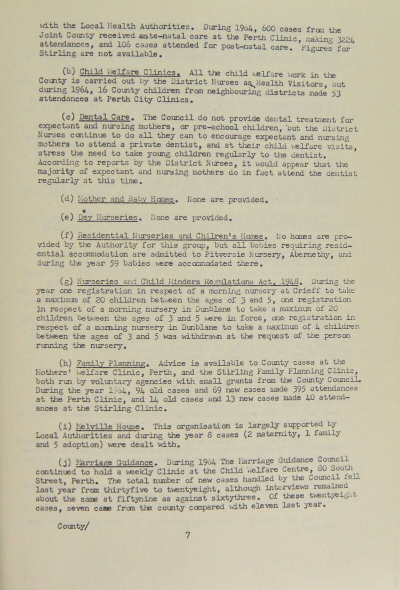 with the Local Health Authorities. During 19o4, 600 cases from the Joint County received ante-natal care at the Perth Clinic, melon* 3224 attendances, and 106 cases attended for post-natal care, figures for Stirling are not available. ° Child welfare Clinics. All the child welfare work in the County is carried out by the District Nurses aq^Health Visitors out during 1964, 16 County children from neighbouring districts made 53 attendances at Perth City Clinics. (c) Dental Care. The Council do not provide dental treatment for expectant and nursing mothers, or pre-school children, ‘but the District Nurses continue to do all they can to encourage expectant and nursing mothers to attend a private dentist, and at their child welfare visits, stress the need to take young children regularly to the dentist. According to reports by the District Nurses, it would appear that the majority of expectant and nursing mothers do in fact attend the dentist regularly at this time. (d) Mother and Baby Homes. None are provided. (e) Day Nurseries. None are provided. (f) Residential Nurseries and Chilren's Homes. No homes are pro- vided by the Authority for this group, but all babies requiring resid- ential accommodation are admitted to Pitversie Nursery, Abemethy, and during the year 59 babies were accommodated there. (g) Nurseries and Child Minders Regulations Act. 1948. During the year one registration in respect of a morning nursery at Crieff to take a maximum of 20 children between the ages of 3 and 5, one registration in respect of a morning nursery in Dunblane to take a maximum of 20 children betv;een the ages of 3 and 5 were in force, one registration in respect of a morning nursery in Dunblane to take a maximum of 4 children between the ages of 3 and 5 was withdravjn at the request of the person running the nursery. (h) Family Planning. Advice is available to County cases at the Mother's' welfare Clinic, Perth, and the Stirling Family Planning Clinic, both run by voluntary agencies with small grants from the County Council. During the year 1964, 94 old cases and 69 new cases made 395 attendances at the Perth Clinic, and 14 old cases and 13 new cases made 40 attend- ances at the Stirling Clinic. (i) Melville House. This organisation is largely supported by Local Authorities and during the year 8 cases (2 maternity, 1 family and 5 adoption) were dealt with. (j) Marriage Guidance. During 1964 The Marriage Guidance Council continued to hold a weekly Clinic at the Child welfare Centre, oO Sou i Street, Perth. The total number of new cases handled by the Council ieiL last year from thirtyfive to twentyeight, although interviews remained about the same at fiftynine as against sixtythree. Of these twen /dis - eases, seven came frem the county compared with eleven last year. County/