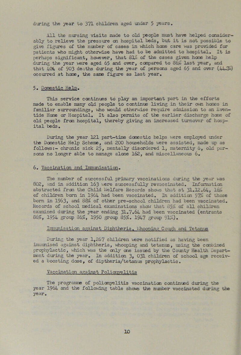 during the year to 371 children aged under 5 years. All the nursing visits made to old people must have helped consider- ably to relieve the pressure on hospital beds, but it is not possible to give figures of the number of cases- in which home care was provided for patients who might otherwise have had to be admitted to hospital. It is perhaps significant, however, that 81G of the cases given home help during the year were aged 65 and over, compared to 86/6 last year, and that 404 of 903 deaths during the year of persons aged 65 and over (4A.’£>) occurred at home, the same figure as last year. 5. Domestic Help. This service continues to play an important part in the efforts made to enable many old people to continue living in their own hemes in familiar surroundings, who would otherwise require admission to an Even- tide Home or Hospital. It also permits of the earlier discharge home of old people from hospital, thereby giving an increased turnover of hosp- ital beds. During the year 121 part-time domestic helps were employed under the Domestic Help Scheme, and 200 households were assisted, made up as follovys:- chronic sick 25, mentally disordered 1, maternity 6, old per- sons no longer able to manage alone 162, and miscellaneous 6. 6. Vaccination and Immunisation. The number of successful primary vaccinations during the year was 802, and in addition 163 v.ere successfully revaccinated. Information abstracted from the Child Welfare Records shows that at 31.12.64, loi of children born in 1964 had been vaccinated. In addition 57^ of those born in 1963, and 88^ of other pre-school children had been vaccinated. Records of school medical examinations show that 85/= of all children examined during the year ending 31.7.64 had been vaccinated (entrants 86£, 1954 group 36/S, 1950 group 85/6. 1947 group 9l£). Immunisation against Diphtheria. Chopping Cough and Tetanus During the year 1,267 children were notified as having been immunised against diphtheria, whooping and tetanus, using the combined prophylactic, which was the only one issued by the County Health Depart- ment during the year. In addition 3, 031 children of school age receiv- ed a boosting dose, of diptheria/tetanus prophylactic. Vaccination anainst Poliomyelitis The programme of poliomyelitis vaccination continued during the year 1964 and the following table shows the number vaccinated during the year.