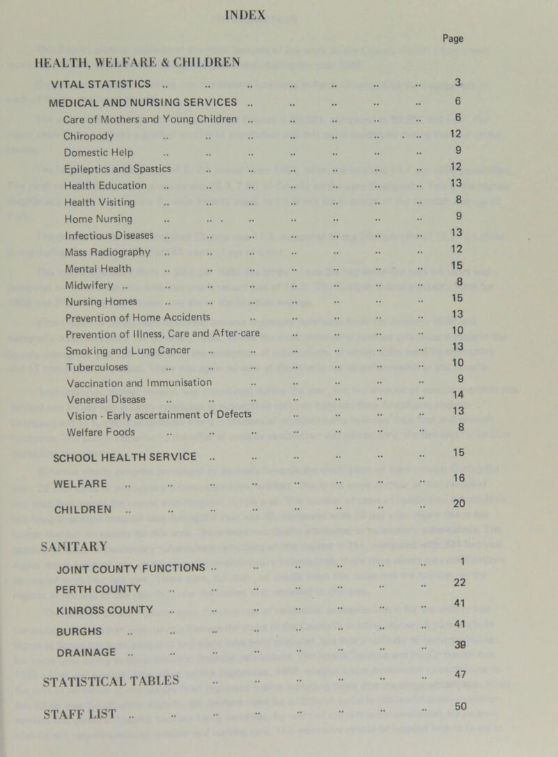 INDEX Page HEALTH, WELFARE & CHILDREN VITAL STATISTICS .. .. .. .. .. .. .. 3 MEDICAL AND NURSING SERVICES .. .. .. .. .. 6 Care of Mothers and Young Children .. .. .. .. .. 6 Chiropody .. .. .. .. .. 12 Domestic Help .. .. .. .. .. •• •• 9 Epileptics and Spastics .. .. .. .. .. •• 12 Health Education .. .. .. .. .. 13 Health Visiting .. .. .. .. •• •• 8 Home Nursing .. .. . .. •• •• •• •• 9 Infectious Diseases .. .. .. .. .. •• •• 13 Mass Radiography .. .. .. .. •• •• •• 12 Mental Health .. .. .. •• •• •• •• Midwifery .. .. .. •• •• •• •• •• ® Nursing Homes .. .. .. •• •• •• •• 1® Prevention of Home Accidents .. .. .. 13 Prevention of Illness, Care and After-care .. .. •• •• 10 Smoking and Lung Cancer .. .. •• •• •• •• 13 Tuberculoses .. .. •• •• •• •• ^ Vaccination and Immunisation .. .. •• •• •• 0 Venereal Disease .. .. •• •• •• ^4 Vision - Early ascertainment of Defects .. .. •• 13 Welfare Foods .. •• •• ••  ® SCHOOL HEALTH SERVICE .. •• •• - 15 WELFARE .. .. •• •• ”   16 CHILDREN .. .. •• •• ••    20 SANITARY JOINT COUNTY FUNCTIONS - PERTH COUNTY KINROSS COUNTY •• •• 41 41 BURGHS 39 DRAINAGE .. STATISTICAL TABLES STAFF LIST .. 50