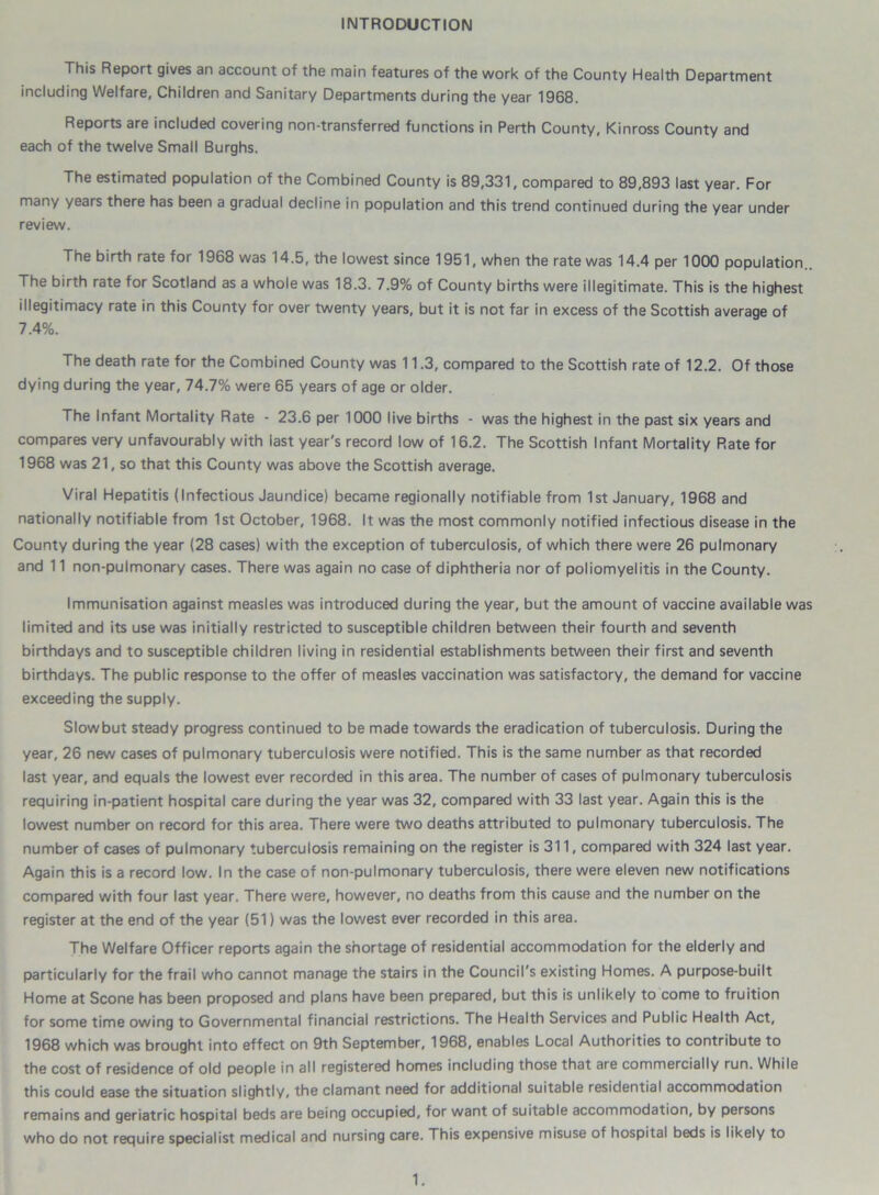 INTRODUCTION This Report gives an account of the main features of the work of the County Health Department including Welfare, Children and Sanitary Departments during the year 1968. Reports are included covering non-transferred functions in Perth County, Kinross County and each of the twelve Small Burghs. The estimated population of the Combined County is 89,331, compared to 89,893 last year. For many years there has been a gradual decline in population and this trend continued during the year under review. The birth rate for 1968 was 14.5, the lowest since 1951, when the rate was 14.4 per 1000 population.. The birth rate for Scotland as a whole was 18.3. 7.9% of County births were illegitimate. This is the highest illegitimacy rate in this County for over twenty years, but it is not far in excess of the Scottish average of 7.4%. The death rate for the Combined County was 11.3, compared to the Scottish rate of 12.2. Of those dying during the year, 74.7% were 65 years of age or older. The Infant Mortality Rate - 23.6 per 1000 live births - was the highest in the past six years and compares very unfavourably with iast year's record low of 16.2. The Scottish Infant Mortality Rate for 1968 was 21, so that this County was above the Scottish average. Viral Hepatitis (Infectious Jaundice) became regionally notifiable from 1st January, 1968 and nationally notifiable from 1st October, 1968. It was the most commonly notified infectious disease in the County during the year (28 cases) with the exception of tuberculosis, of which there were 26 pulmonary and 11 non-pulmonary cases. There was again no case of diphtheria nor of poliomyelitis in the County. Immunisation against measles was introduced during the year, but the amount of vaccine available was limited and its use was initially restricted to susceptible children between their fourth and seventh birthdays and to susceptible children living in residential establishments between their first and seventh birthdays. The public response to the offer of measles vaccination was satisfactory, the demand for vaccine exceeding the supply. Slowbut steady progress continued to be made towards the eradication of tuberculosis. During the year, 26 new cases of pulmonary tuberculosis were notified. This is the same number as that recorded last year, and equals the lowest ever recorded in this area. The number of cases of pulmonary tuberculosis requiring in-patient hospital care during the year was 32, compared with 33 last year. Again this is the lowest number on record for this area. There were two deaths attributed to pulmonary tuberculosis. The number of cases of pulmonary tuberculosis remaining on the register is 311, compared with 324 last year. Again this is a record low. In the case of non-pulmonary tuberculosis, there were eleven new notifications compared with four last year. There were, however, no deaths from this cause and the number on the register at the end of the year (51) was the lowest ever recorded in this area. The Welfare Officer reports again the shortage of residential accommodation for the elderly and particularly for the frail who cannot manage the stairs in the Council's existing Homes. A purpose-built Home at Scone has been proposed and plans have been prepared, but this is unlikely to come to fruition for some time owing to Governmental financial restrictions. The Health Services and Public Health Act, 1968 which was brought into effect on 9th September, 1968, enables Local Authorities to contribute to the cost of residence of old people in all registered homes including those that are commercially run. While this could ease the situation slightly, the clamant need for additional suitable residential accommodation remains and geriatric hospital beds are being occupied, for want of suitable accommodation, by persons who do not require specialist medical and nursing care. This expensive misuse of hospital beds is likely to