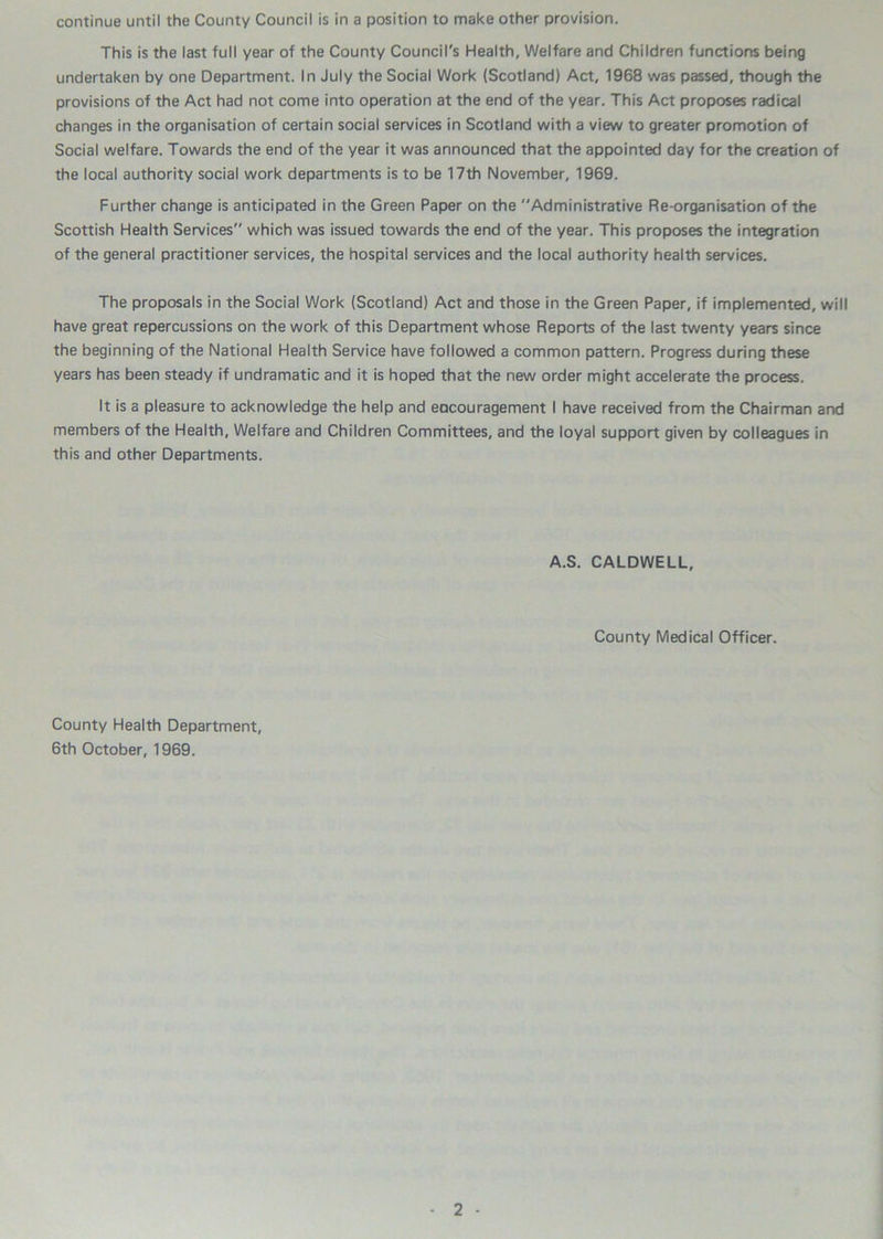 continue until the County Council is in a position to make other provision. This is the last full year of the County Council's Health, Welfare and Children functions being undertaken by one Department. In July the Social Work (Scotland) Act, 1968 was passed, though the provisions of the Act had not come into operation at the end of the year. This Act proposes radical changes in the organisation of certain social services in Scotland with a view to greater promotion of Social welfare. Towards the end of the year it was announced that the appointed day for the creation of the local authority social work departments is to be 17th November, 1969. Further change is anticipated in the Green Paper on the Administrative Re-organisation of the Scottish Health Services which was issued towards the end of the year. This proposes the integration of the general practitioner services, the hospital services and the local authority health services. The proposals in the Social Work (Scotland) Act and those in the Green Paper, if implemented, will have great repercussions on the work of this Department whose Reports of the last twenty years since the beginning of the National Health Service have followed a common pattern. Progress during these years has been steady if undramatic and it is hoped that the new order might accelerate the process. It is a pleasure to acknowledge the help and eacouragement I have received from the Chairman and members of the Health, Welfare and Children Committees, and the loyal support given by colleagues in this and other Departments. A.S. CALDWELL, County Medical Officer. County Health Department, 6th October, 1969.