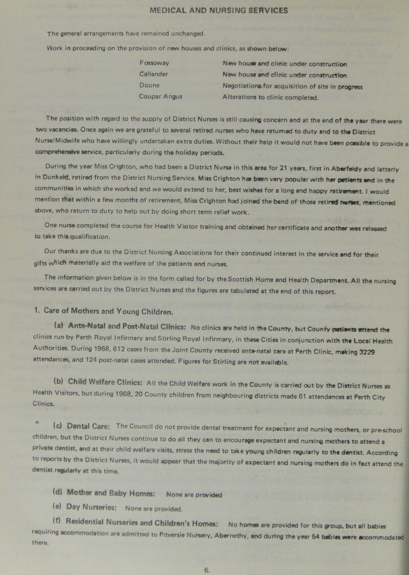 MEDICAL AND NURSING SERVICES The general arrangements have remained unchanged. Work in proceeding on the provision of new houses and clinics, as shown below: F os sow ay New house and clinic under construction Callander New house end clinic under construction D°une Negotiation*,for acquisition of site in progress Coupar Angus Alterations to clinic completed. The position with regard to the supply of District Nurses is still causing concern and at the end of the year there were two vacancies. Once again we are grateful to several retired nurses who have returned to duty and to the District Nurse/Midwife who have willingly undertaken extra duties. Without their help it would not have been possible to provide a comprehensive service, particularly during the holiday periods. During the year Miss Crighton, who had been a District Nurse in this area for 21 years, first in Aberfeidy and latterly in Dunkeld, retired from the District Nursing Service. Miss Crighton has been very popular with her patients end in the communities in which she worked and we would extend to her, best wishes for a long and happy retirement. I would mention that within a few months of retirement, Miss Crighton had joined the band of those retired rwftes, mentioned above, who return to duty to help out by doing short term relief work. One nurse completed the course for Health Visitor training and obtained her certificate and another was released to take this qualification. Our thanks are due to the District Nursing Associations for their continued interest in the service and for their gifts which materially aid the welfare of the patients and nurses. The information given below is in the form called for by the Scottish Home and Health Department. All the nursing services are carried out by the District Nurses and the figures are tabulated at the end of this report. 1. Care of Mothers and Young Children. (a) Ante-Natal and Post-Natal Clinics: No clinics are held in the County, but County patient! attend the clinics run by Perth Royal Infirmary and Stirling Royal Infirmary, in these Cities in conjunction with the Local Health Authorities. During 1968, 612 cases from the Joint County received ante-natal care at Perth Clinic, making 3229 attendances, and 124 post-natal cases attended. Figures for Stirling are not available. (b) Child Welfare Clinics: All the Child Welfare work in the County is carried out by the Diftrict Nurses as Health Visitors, but during 1968, 20 County children from neighbouring districts made 61 attendances at Perth City Clinics. (c) Dental Care: The Council do not provide dental treatment for expectant and nursing mothers, or pre-school children, but the District Nurses continue to do all they can to encourage expectant and nursing mothers to attend a private dentist, and at their child welfare visits, stress the need to take young children regularly to the dentist According to reports by the District Nurses, it would appear that the majority of expectant and nursing mothers do in fact attend the ! dentist regularly at this time. (d) Mother and Baby Homes: None are provided (e) Day Nurseries: None are provided. (f) Residential Nurseries and Children's Homes: No homes are provided for this group, but all babies requiring accommodation are admitted to Pitversie Nursery, Abernethy, and during the year 54 babies were accommodated there.