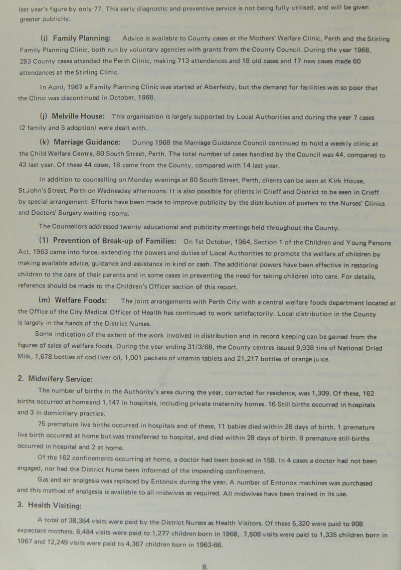 last year's figure by only 77. This early diagnostic and preventive service is not being fully utilised, and will be given greater publicity. (i) Family Planning: Advice is available to County cases at the Mothers' Welfare Clinic, Perth and the Stirling Family Planning Clinic, both run by voluntary agencies with grants from the County Council. During the year 1968, 283 County cases attended the Perth Clinic, making 713 attendances and 18 old cases and 17 new cases made 60 attendances at the Stirling Clinic. In April, 1967 a Family Planning Clinic was started at Aberfeldy, but the demand for facilities was so poor that the Clinic was discontinued in October, 1968. (j) Melville House: This organisation is largely supported by Local Authorities and during the year 7 cases (2 family and 5 adoption) were dealt with. (k) Marriage Guidance: During 1968 the Marriage Guidance Council continued to hold a weekly clinic at the Child Welfare Centre, 80 South Street, Perth. The total number of cases handled by the Council was 44, compared to 43 last year. Of these 44 cases, 18 came from the County, compared with 14 last year. In addition to counselling on Monday evenings at 80 South Street, Perth, clients can be seen at Kirk House, St.John's Street, Perth on Wednesday afternoons. It is also possible for clients in Crieff and District to be seen in Crieff by special arrangement. Efforts have been made to improve publicity by the distribution of posters to the Nurses' Clinics and Doctors'Surgery waiting rooms. The Counsellors addressed twenty educational and publicity meetings held throughout the County. (l) Prevention of Break-up of Families: On 1st October, 1964, Section 1 of the Children and Young Persons Act, 1963 came into force, extending the powers and duties of Local Authorities to promote the welfare of children by making available advice, guidance and assistance in kind or cash. The additional powers have been effective in restoring children to the care of their parents and in some cases in preventing the need for taking children into care. For details, reference should be made to the Children's Officer section of this report. (m) Welfare Foods: The joint arrangements with Perth City with a central welfare foods department located at the Office of the City Medical Officer of Health has continued to work satisfactorily. Local distribution in the County is largely in the hands of the District Nurses. Some indication of the extent of the work involved in distribution and in record keeping can be gained from the figures of sales of welfare foods. During the year ending 31/3/68, the County centres issued 9,938 tins of National Dried Milk, 1,678 bottles of cod liver oil, 1,001 packets of vitamin tablets and 21,217 bottles of orange juice. 2. Midwifery Service: The number of births in the Authority's area during the year, corrected for residence, was 1,309. Of these, 162 births occurred athomeand 1,147 in hospitals, including private maternity homes. 16 Still births occurred in hospitals and 3 in domiciliary practice. 75 premature live births occurred in hospitals and of these, 11 babies died within 28 days of birth. 1 premature live birth occurred at home but was transferred to hospital, and died within 28 days of birth. 9 premature still-births occurred in hospital and 2 at home. Of the 162 confinements occurring at home, a doctor had been booked in 158. In 4 cases a doctor had not been engaged, nor had the District Nurse been informed of the impending confinement. Gas and air analgesia was replaced by Entonox during the year. A number of Entonox machines was purchased and thu method of analgesia is available to all midwives as required. All midwives have been trained in its use. 3. Health Visiting: A total of 38,364 visits were paid by the District Nurses as Health Visitors. Of these 5,320 were paid to 908 expectant mothers. 6,484 visits were paid to 1,277 children born in 1968, 7,508 visits were paid to 1,335 children born in 1967 and 12,249 visits were paid to 4,367 children born in 1963-66.