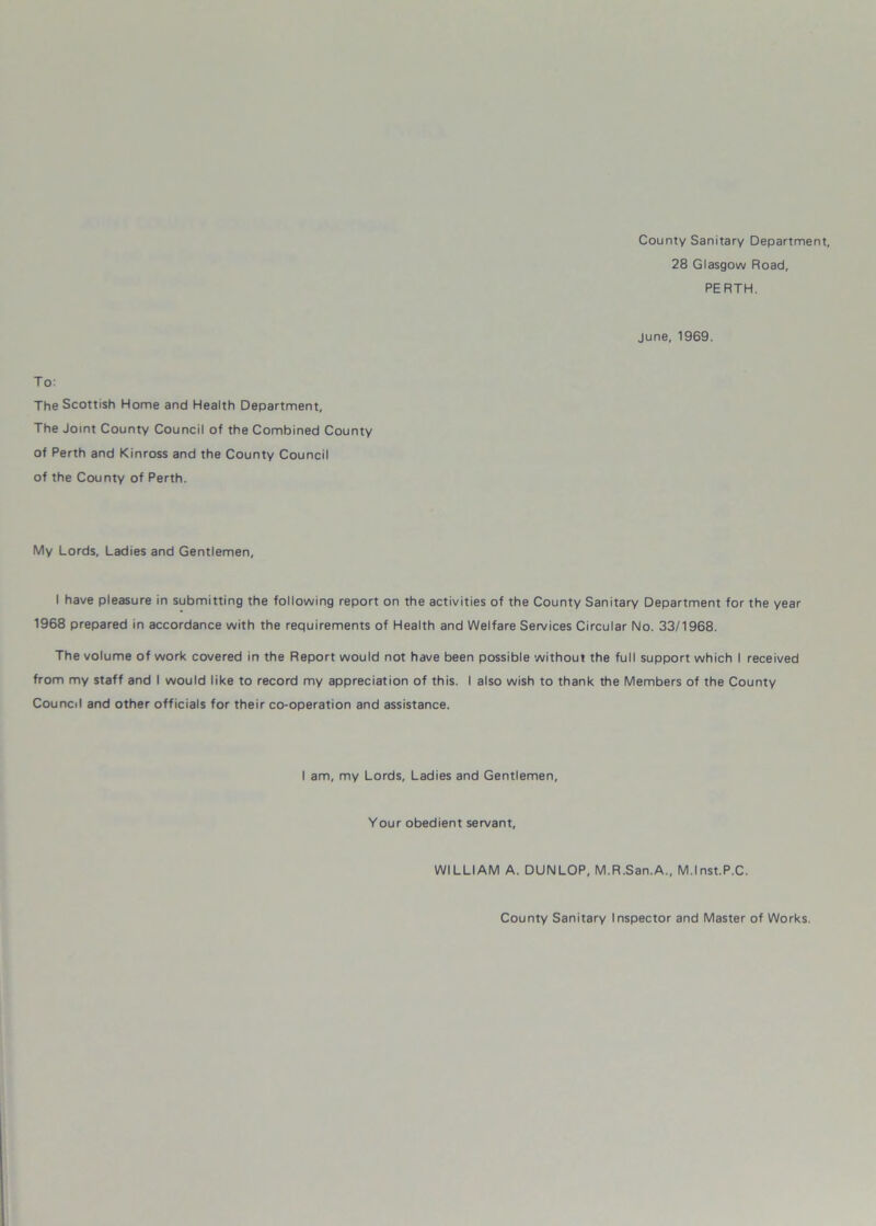 County Sanitary Department, 28 Glasgow Road, PERTH. June, 1969. To: The Scottish Home and Health Department, The Joint County Council of the Combined County of Perth and Kinross and the County Council of the County of Perth. My Lords, Ladies and Gentlemen, I have pleasure in submitting the following report on the activities of the County Sanitary Department for the year 1968 prepared in accordance with the requirements of Health and Welfare Services Circular No. 33/1968. The volume of work covered in the Report would not have been possible without the full support which I received from my staff and I would like to record my appreciation of this. I also wish to thank the Members of the County Council and other officials for their co-operation and assistance. I am, my Lords, Ladies and Gentlemen, Your obedient servant, WILLIAM A. DUNLOP, M.R.San.A., M.lnst.P.C. County Sanitary Inspector and Master of Works.