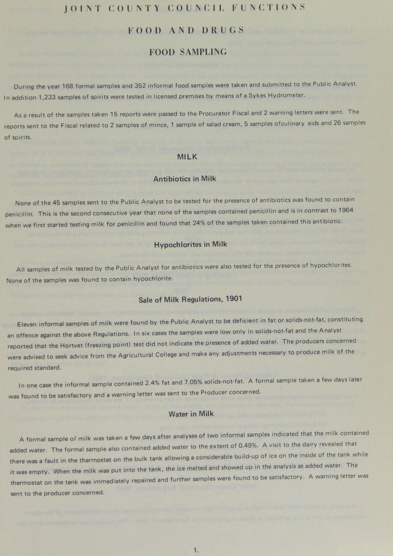 F 0 0 I) A IN I) I) It U G S FOOD SAMPLING During the year 168 formal samples and 352 informal food samples were taken and submitted to the Public Analyst. In addition 1,233 samples of spirits were tested in licensed premises by means of a Sykes Hydrometer. As a result of the samples taken 1 5 reports were passed to the Procurator Fiscal and 2 warning letters were sent. The reports sent to the Fiscal related to 2 samples of mince, 1 sample of salad cream, 5 samples ofculinary aids and 26 samples of spirits. MILK Antibiotics in Milk None of the 45 samples sent to the Public Analyst to be tested for the presence of antibiotics was found to contain penicillin. This is the second consecutive year that none of the samples contained penicillin and is in contrast to 1964 when we first started testing milk for penicillin and found that 24% of the samples taken contained this antibiotic. Hypochlorites in Milk All samples of milk tested by the Public Analyst for antibiotics were also tested for the presence of hypochlorites. None of the samples was found to contain hypochlorite. Sale of Milk Regulations, 1901 Eleven informal samples of milk were found by the Public Analyst to be deficient in fat or solids-not-fat, constituting an offence against the above Regulations. In six cases the samples were low only in solids-not-fat and the Analyst reported that the Hortvet (freezing point) test did not indicate the presence of added water. The producers concerned were advised to seek advice from the Agricultural College and make any adjustments necessary to produce milk of the required standard. In one case the informal sample contained 2.4% fat and 7.05% solids-not-fat. A formal sample taken a few days later was found to be satisfactory and a warning letter was sent to the Producer concerned. Water in Milk A formal sample of milk was taken a law days after analyses of two informal samples indicat.d that the milk eontamed added water The forma, sample also contained added water to the extent of 0.49%. A yi.it to the dairy revealed tha, there was a laol, in the thermostat on the Polk tank allowing a cons.derabl. build-up of ice on the inside of the tank wh„, i, was empty. When the milk was pu, into the tank, the ice melted and showed up in the analysis as added water. The thermostat on the tank was immediately repaired and further mmp.es were found to be satisfactory. A warning letter was sent to the producer concerned. 1.