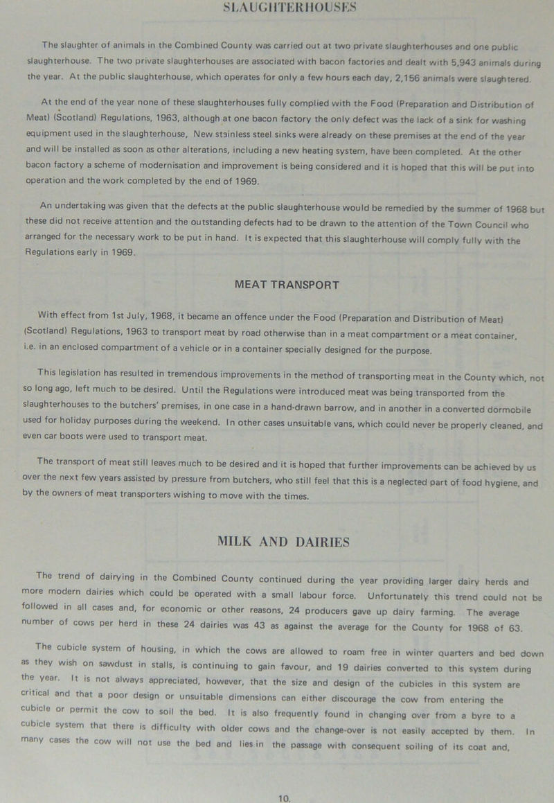 SLAUGHTERHOUSES The slaughter of animals in the Combined County was carried out at two private slaughterhouses and one public slaughterhouse. The two private slaughterhouses are associated with bacon factories and dealt with 5,943 animals during the year. At the public slaughterhouse, which operates for only a few hours each day, 2,156 animals were slaughtered. At the end of the year none of these slaughterhouses fully complied with the Food (Preparation and Distribution of Meat) (Scotland) Regulations, 1963, although at one bacon factory the only defect was the lack of a sink for washing equipment used in the slaughterhouse. New stainless steel sinks were already on these premises at the end of the year and will be installed as soon as other alterations, including a new heating system, have been completed. At the other bacon factory a scheme of modernisation and improvement is being considered and it is hoped that this will be put into operation and the work completed by the end of 1969. An undertaking was given that the defects at the public slaughterhouse would be remedied by the summer of 1963 but these did not receive attention and the outstanding defects had to be drawn to the attention of the Town Council who arranged for the necessary work to be put in hand. It is expected that this slaughterhouse will comply fully with the Regulations early in 1969. MEAT TRANSPORT With effect from 1st July, 1968, it became an offence under the Food (Preparation and Distribution of Meat) (Scotland) Regulations, 1963 to transport meat by road otherwise than in a meat compartment or a meat container, i.e. in an enclosed compartment of a vehicle or in a container specially designed for the purpose. This legislation has resulted in tremendous improvements in the method of transporting meat in the County which, not so long ago, left much to be desired. Until the Regulations were introduced meat was being transported from the slaughterhouses to the butchers' premises, in one case in a hand-drawn barrow, and in another in a converted dormobile used for holiday purposes during the weekend. In other cases unsuitable vans, which could never be properly cleaned, and even car boots were used to transport meat. The transport of meat still leaves much to be desired and it is hoped that further improvements can be achieved by us over the next few years assisted by pressure from butchers, who still feel that this is a neglected part of food hygiene, and by the owners of meat transporters wishing to move with the times. MILK AND DAIRIES The trend of dairying in the Combined County continued during the year providing larger dairy herds and more modern dairies which could be operated with a small labour force. Unfortunately this trend could not be followed in all cases and, for economic or other reasons, 24 producers gave up dairy farming. The average number of cows per herd in these 24 dairies was 43 as against the average for the County for 1968 of 63. The cubicle system of housing, in which the cows are allowed to roam free in winter quarters and bed down as they wish on sawdust in stalls, is continuing to gain favour, and 19 dairies converted to this system during the year. It is not always appreciated, however, that the size and design of the cubicles in this system are critical and that a poor design or unsuitable dimensions can either discourage the cow from entering the permit the cow to soil the bed. It is also frequently found in changing over from a byre to a cjbicle system that there is difficulty with older cows and the change-over is not easily accepted by them. In cow will not use the bed and lies in the passage with consequent soiling of its coat and.