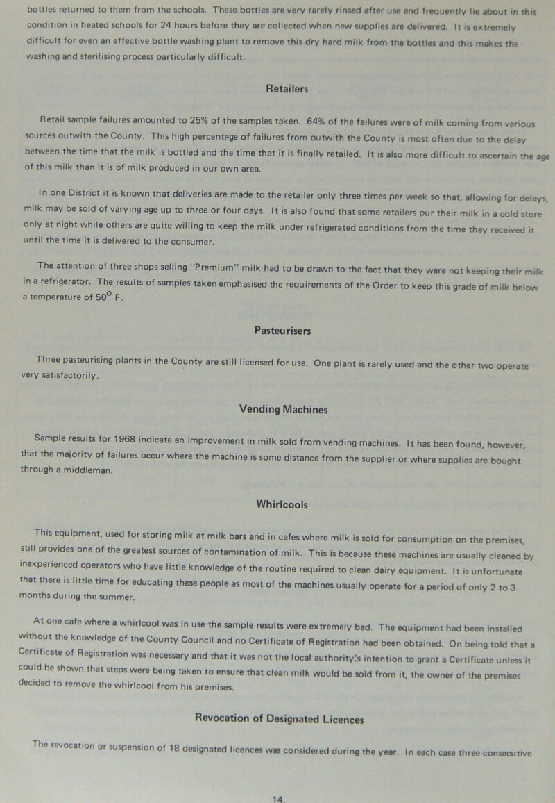 condition in heated schools for 24 hours before they are collected when new supplies are delivered. It is extremely difficult for even an effective bottle washing plant to remove this dry hard milk from the bottles and this makes the washing and sterilising process particularly difficult. Retailers Retail sample failures amounted to 25% of the samples taken. 64% of the failures were of milk coming from various sources outwith the County. This high percentage of failures from outwith the County is most often due to the delay between the time that the milk is bottled and the time that it is finally retailed. It is also more difficult to ascertain the age of this milk than it is of milk produced in our own area. In one District it is known that deliveries are made to the retailer only three times per week so that, allowing for delays, milk may be sold of varying age up to three or four days. It is also found that some retailers pur their milk in a cold store only at night while others are quite willing to keep the milk under refrigerated conditions from the time they received it until the time it is delivered to the consumer. The attention of three shops selling Premium milk had to be drawn to the fact that they were not keeping their milk in a refrigerator. The results of samples taken emphasised the requirements of the Order to keep this grade of milk below a temperature of 50° F. Pasteurisers Three pasteurising plants in the County are still licensed for use. One plant is rarely used and the other two operate very satisfactorily. Vending Machines Sample results for 1968 indicate an improvement in milk sold from vending machines. It has been found, however, that the majority of failures occur where the machine is some distance from the supplier or where supplies are bought through a middleman. Whirlcools This equipment, used for storing milk at milk bars and in cafes where milk is sold for consumption on the premises, still provides one of the greatest sources of contamination of milk. This is because these machines are usually cleaned by inexperienced operators who have little knowledge of the routine required to clean dairy equipment. It is unfortunate that there is little time for educating these people as most of the machines usually operate for a period of only 2 to 3 months during the summer. At one cafe where a whirlcool was in use the sample results were extremely bad. The equipment had been installed without the knowledge of the County Council and no Certificate of Registration had been obtained. On being told that a Certificate of Registration was necessary and that it was not the local authority.'s intention to grant a Certificate unless it could be shown that steps were being taken to ensure that clean milk would be sold from it, the owner of the premises decided to remove the whirlcool from his premises. Revocation of Designated Licences The revocation or suspension of 18 designated licences was considered during the year. In each case three consecutive
