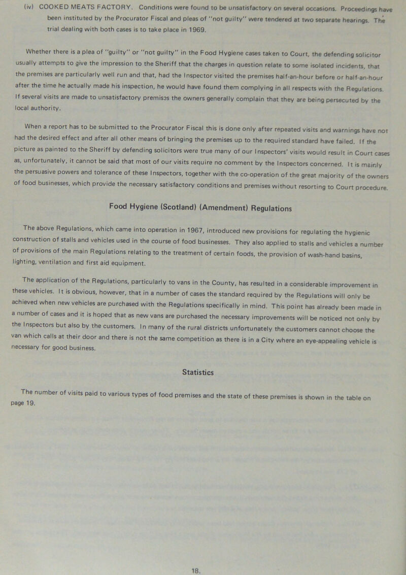 (iv) COOKED MEATS FACTORY. Conditions were found to be unsatisfactory on several occasions. Proceedings have been instituted by the Procurator Fiscal and pleas of not guilty were tendered at two separate hearings. The trial dealing with both cases is to take place in 1969. Whether there is a plea of guilty or not guilty in the Food Hygiene cases taken to Court, the defending solicitor usually attempts to give the impression to the Sheriff that the charges in question relate to some isolated incidents, that the premises are particularly well run and that, had the Inspector visited the premises half-an-hour before or half-an-hour after the time he actually made his inspection, he would have found them complying in all respects with the Regulations. If several visits are made to unsatisfactory premises the owners generally complain that they are being persecuted by the local authority. When a report has to be submitted to the Procurator Fiscal this is done only after repeated visits and warnings have not had the desired effect and after all other means of bringing the premises up to the required standard have failed. If the picture as painted to the Sheriff by defending solicitors were true many of our Inspectors' visits would result in Court cases as, unfortunately, it cannot be said that most of our visits require no comment by the Inspectors concerned. It is mainly the persuasive powers and tolerance of these Inspectors, together with the co-operation of the great majority of the owners of food businesses, which provide the necessary satisfactory conditions and premises without resorting to Court procedure. Food Hygiene (Scotland) (Amendment) Regulations The above Regulations, which came into operation in 1967, introduced new provisions for regulating the hygienic construction of stalls and vehicles used in the course of food businesses. They also applied to stalls and vehicles a number of provisions of the main Regulations relating to the treatment of certain foods, the provision of wash-hand basins, lighting, ventilation and first aid equipment. The application of the Regulations, particularly to vans in the County, has resulted in a considerable improvement in these vehicles. It is obvious, however, that in a number of cases the standard required by the Regulations will only be achieved when new vehicles are purchased with the Regulations specifically in mind. This point has already been made in a number of cases and it is hoped that as new vans are purchased the necessary improvements will be noticed not only by the Inspectors but also by the customers. In many of the rural districts unfortunately the customers cannot choose the van which calls at their door and there is not the same competition as there is in a City where an eye-appealing vehicle is necessary for good business. Statistics The number of visits paid to various types of food premises and the state of these premises is shown in the table on page 19.