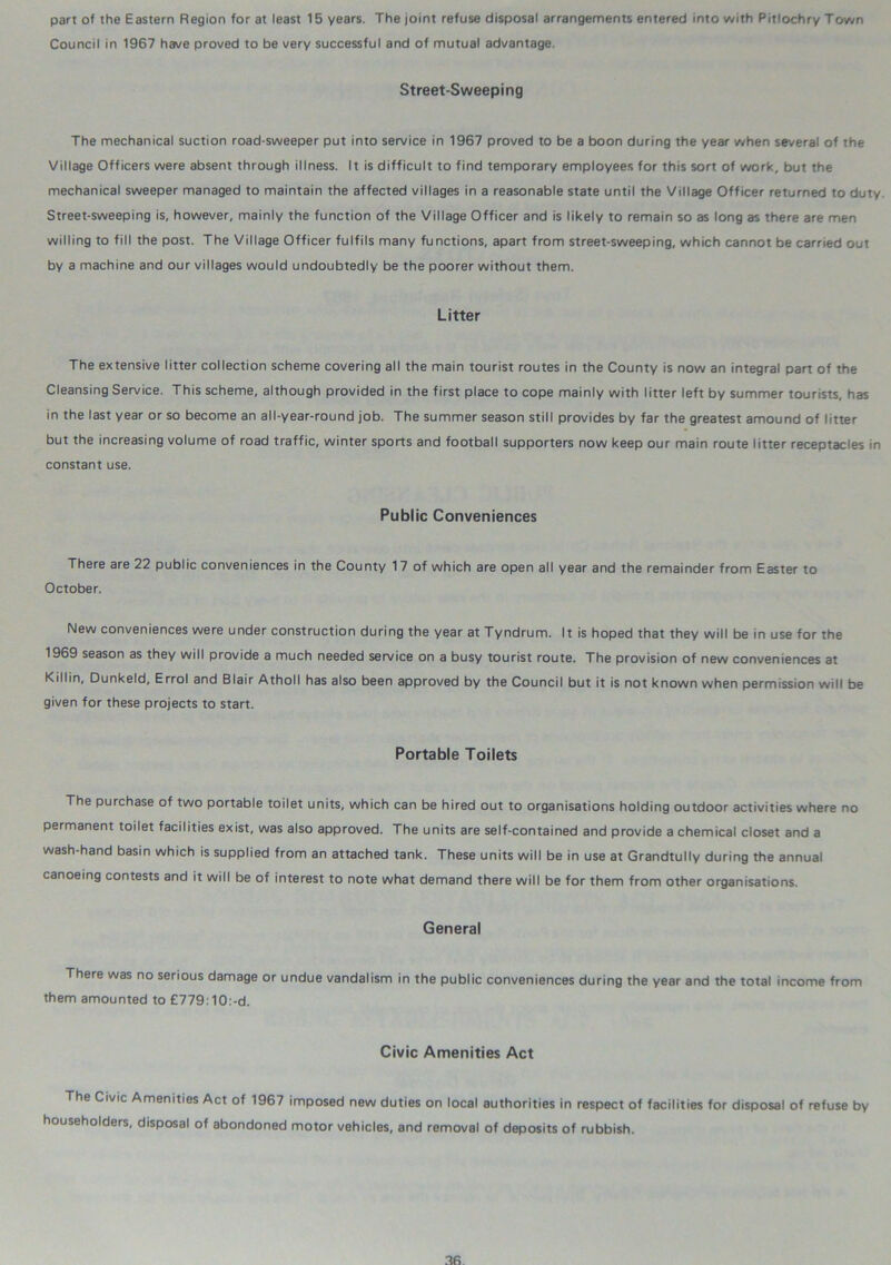 part of the Eastern Region for at least 15 years. The joint refuse disposal arrangements entered into with Pitlochry Town Council in 1967 have proved to be very successful and of mutual advantage. Street-Sweeping The mechanical suction road-sweeper put into service in 1967 proved to be a boon during the year when several of the Village Officers were absent through illness. It is difficult to find temporary employees for this sort of work, but the mechanical sweeper managed to maintain the affected villages in a reasonable state until the Village Officer returned to duty. Street-sweeping is, however, mainly the function of the Village Officer and is likely to remain so as long as there are men willing to fill the post. The Village Officer fulfils many functions, apart from street-sweeping, which cannot be carried out by a machine and our villages would undoubtedly be the poorer without them. Litter The extensive litter collection scheme covering all the main tourist routes in the County is now an integral part of the Cleansing Service. This scheme, although provided in the first place to cope mainly with litter left by summer tourists, has in the last year or so become an all-year-round job. The summer season still provides by far the greatest amound of litter but the increasing volume of road traffic, winter sports and football supporters now keep our main route litter receptacles in constant use. Public Conveniences There are 22 public conveniences in the County 17 of which are open all year and the remainder from Easter to October. New conveniences were under construction during the year at Tyndrum. It is hoped that they will be in use for the 1969 season as they will provide a much needed service on a busy tourist route. The provision of new conveniences at Killin, Dunkeld, Errol and Blair Atholl has also been approved by the Council but it is not known when permission will be given for these projects to start. Portable Toilets The purchase of two portable toilet units, which can be hired out to organisations holding outdoor activities where no permanent toilet facilities exist, was also approved. The units are self-contained and provide a chemical closet and a wash-hand basin which is supplied from an attached tank. These units will be in use at Grandtully during the annual canoeing contests and it will be of interest to note what demand there will be for them from other organisations. General There was no serious damage or undue vandalism in the public conveniences during the year and the total income from them amounted to £779:10:-d. Civic Amenities Act The Civic Amenities Act of 1967 imposed new duties on local authorities in respect of facilities for disposal of refuse by householders, disposal of abondoned motor vehicles, and removal of deposits of rubbish.