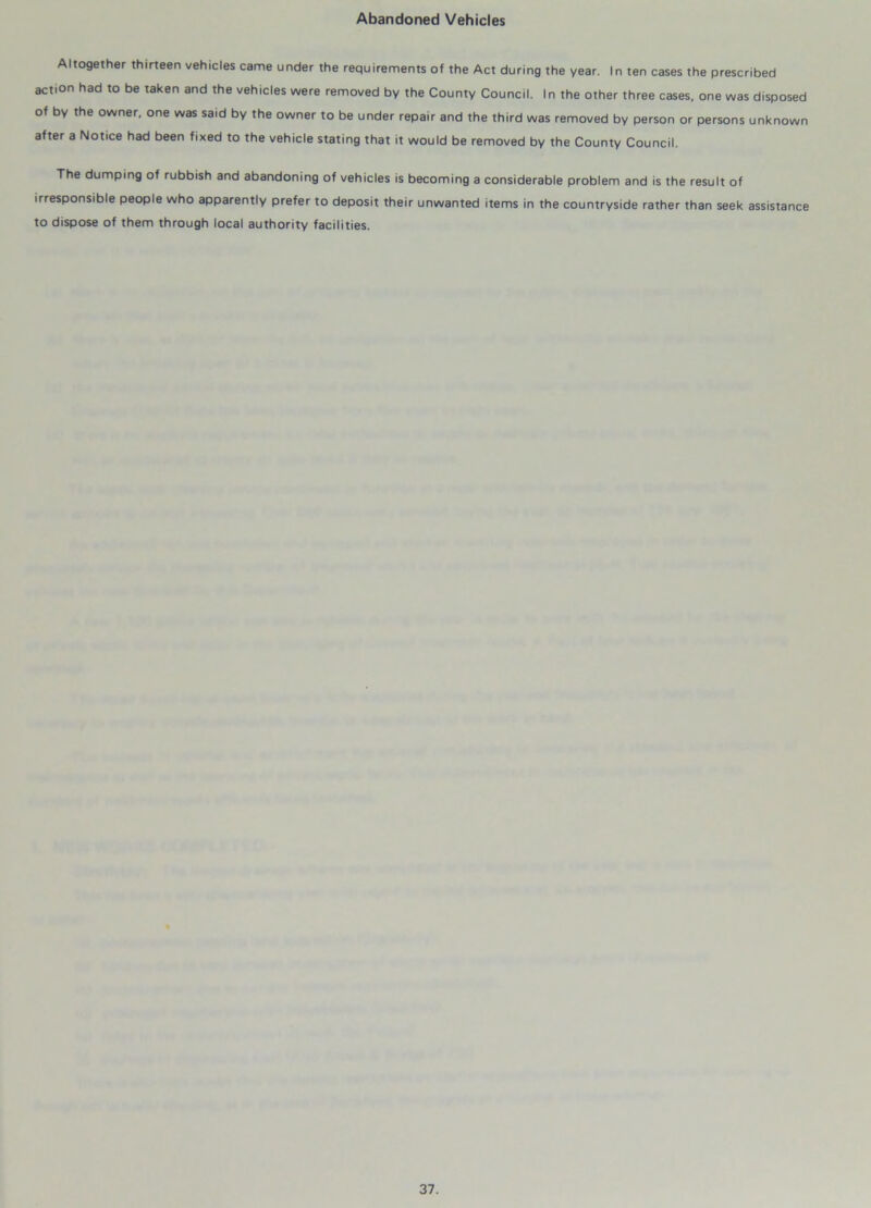 Abandoned Vehicles Altogether thirteen vehicles came under the requirements of the Act during the year. In ten cases the prescribed action had to be taken and the vehicles were removed by the County Council. In the other three cases, one was disposed of by the owner, one was said by the owner to be under repair and the third was removed by person or persons unknown after a Notice had been fixed to the vehicle stating that it would be removed by the County Council. The dumping of rubbish and abandoning of vehicles is becoming a considerable problem and is the result of irresponsible people who apparently prefer to deposit their unwanted items in the countryside rather than seek assistance to dispose of them through local authority facilities.