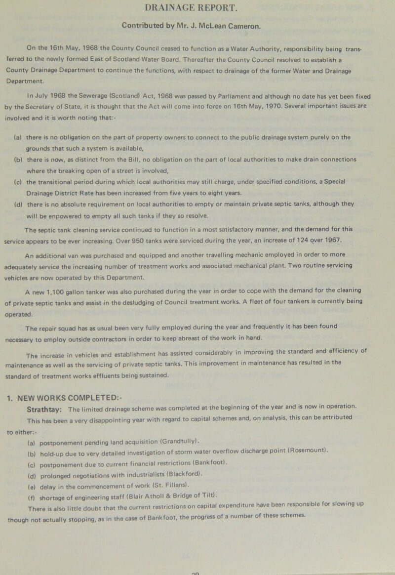 DRAINAGE REPORT. Contributed by Mr. J. McLean Cameron. On the 16th May, 1968 the County Council ceased to function as a Water Authority, responsibility being trans- ferred to the newly formed East of Scotland Water Board. Thereafter the County Council resolved to establish a County Drainage Department to continue the functions, with respect to drainage of the former Water and Drainage Department. In July 1968 the Sewerage (Scotland) Act, 1968 was passed by Parliament and although no date has yet been fixed by the Secretary of State, it is thought that the Act will come into force on 16th May, 1970. Several important issues are involved and it is worth noting that:- (a) there is no obligation on the part of property owners to connect to the public drainage system purely on the grounds that such a system is available, (b) there is now, as distinct from the Bill, no obligation on the part of local authorities to make drain connections where the breaking open of a street is involved, (c) the transitional period during which local authorities may still charge, under specified conditions, a Special Drainage District Rate has been increased from five years to eight years. (d) there is no absolute requirement on local authorities to empty or maintain private septic tanks, although they will be enpowered to empty all such tanks if they so resolve. The septic tank cleaning service continued to function in a most satisfactory manner, and the demand for this service appears to be ever increasing. Over 950 tanks were serviced during the year, an increase of 124 over 1967. An additional van was purchased and equipped and another travelling mechanic employed in order to more adequately service the increasing number of treatment works and associated mechanical plant. Two routine servicing vehicles are now operated by this Department. A new 1,100 gallon tanker was also purchased during the year in order to cope with the demand for the cleaning of private septic tanks and assist in the desludging of Council treatment works. A fleet of four tankers is currently being operated. The repair squad has as usual been very fully employed during the year and frequently it has been found necessary to employ outside contractors in order to keep abreast of the work in hand. The increase in vehicles and establishment has assisted considerably in improving the standard and efficiency of maintenance as well as the servicing of private septic tanks. This improvement in maintenance has resulted in the standard of treatment works effluents being sustained. 1. NEW WORKS COMPLETED:- Strathtay: The limited drainage scheme was completed at the beginning of the year and is now in operation. This has been a very disappointing year with regard to capital schemes and, on analysis, this can be attributed to either:- (a) postponement pending land acquisition (Grandtully). (b) hold-up due to very detailed investigation of storm water overflow discharge point (Rosemount). (c) postponement due to current financial restrictions (Bankfoot). (d) prolonged negotiations with industrialists (Blackford). (e) delay in the commencement of work (St. Fillans). (f) shortage of engineering staff (Blair Atholl & Bridge of Tilt). There is also little doubt that the current restrictions on capital expenditure have been responsible for slowing up though not actually stopping, as in the case of Bankfoot, the progress of a number of these schemes.