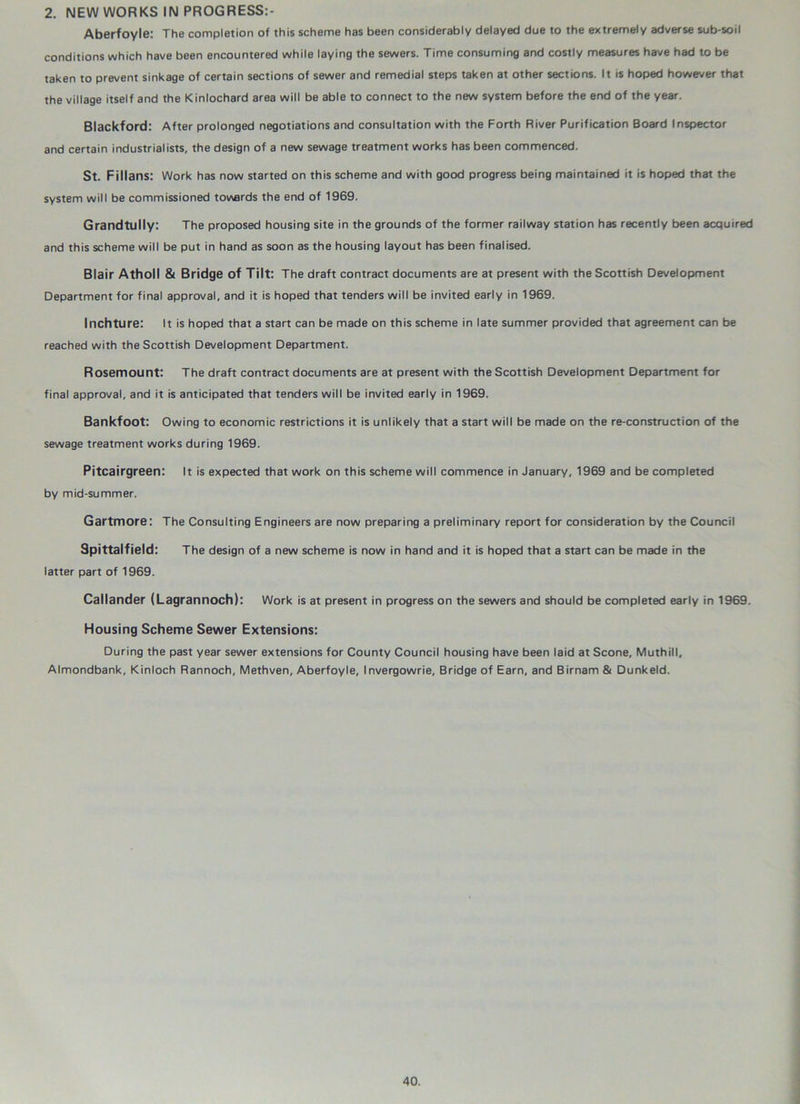 2. NEW WORKS IN PROGRESS:- Aberfoyle: The completion of this scheme has been considerably delayed due to the extremely adverse sub-soil conditions which have been encountered while laying the sewers. Time consuming and costly measures have had to be taken to prevent sinkage of certain sections of sewer and remedial steps taken at other sections. It is hoped however that the village itself and the Kinlochard area will be able to connect to the new system before the end of the year. Blackford: After prolonged negotiations and consultation with the Forth River Purification Board Inspector and certain industrialists, the design of a new sewage treatment works has been commenced. St. Fillans: Work has now started on this scheme and with good progress being maintained it is hoped that the system will be commissioned towards the end of 1969. Grandtully: The proposed housing site in the grounds of the former railway station has recently been acquired and this scheme will be put in hand as soon as the housing layout has been finalised. Blair Atholl & Bridge of Tilt: The draft contract documents are at present with the Scottish Development Department for final approval, and it is hoped that tenders will be invited early in 1969. Inchture: It is hoped that a start can be made on this scheme in late summer provided that agreement can be reached with the Scottish Development Department. Rosemount: The draft contract documents are at present with the Scottish Development Department for final approval, and it is anticipated that tenders will be invited early in 1969. Bankfoot: Owing to economic restrictions it is unlikely that a start will be made on the re-construction of the sewage treatment works during 1969. Pitcairgreen: It is expected that work on this scheme will commence in January, 1969 and be completed by mid-summer. Gartmore: The Consulting Engineers are now preparing a preliminary report for consideration by the Council Spittalfield: The design of a new scheme is now in hand and it is hoped that a start can be made in the latter part of 1969. Callander (Lagrannoch): Work is at present in progress on the sewers and should be completed early in 1969. Housing Scheme Sewer Extensions: During the past year sewer extensions for County Council housing have been laid at Scone, Muthill, Almondbank, Kinloch Rannoch, Methven, Aberfoyle, Invergowrie, Bridge of Earn, and Birnam & Dunk eld.