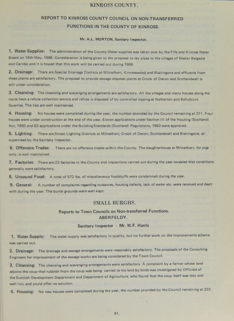 KINROSS COUNTY. REPORT TO KINROSS COUNTY COUNCIL ON NON-TRANSFERR ED FUNCTIONS IN THE COUNTY OF KINROSS. Mr. A.L. MORTON, Sanitary Inspector. 1. Water Supplies: The administration of the County Water supplies was taken over by the Fife and Kinross Water Board on 16th May, 1968. Consideration is being given to the proposal to lay pipes to the villages of Wester Balgedie and Carnbo and it is hoped that this work will be carried out during 1969. 2. Drainage: There are Special Drainage Districts at Milnathort, Kinnesswood and Blairingone and effluents from these plants are satisfactory. The proposal to provide sewage disposal plants at Crook of Devon and Scotlandwell is still under consideration. 3. Cleansing: The cleansing and scavenging arrangements are satisfactory. All the villages and many houses along the route have a refuse collection service and refuse is disposed of by controlled tipping at Netherton and Bellyblunt Quarries. The tips are well maintained. 4. Housing: No houses were completed during the year, the number provided by the Council remaining at 211. Four houses were under construction at the end of the year. Eleven applications under Section 111 of the Housing (Scotland) Act, 1950 and 63 applications under the Building Standards (Scotland) Regulations, 1963 were approved. 5. Lighting: There are Street Lighting Districts at Milnathort, Crook of Devon, Scotlandwell and Blairingone, all supervised by the Sanitary Inspector. 6. Offensive Trades: There are no offensive trades within the County. The slaughterhouse at Milnathort, for pigs only, is well maintained. 7. Factories: There are 23 factories in the County and inspections carried out during the year revealed that conditions generally were satisfactory. 8. Unsound Food: A total of 572 lbs. of miscellaneous foodstuffs were condemned during the year. 9. General: A number of complaints regarding nuisances, housing defects, lack of water etc. were received and dealt with during the year. The burial grounds were well kept. SMALL BURGHS. Reports to Town Councils on Non-transferred Functions. ABERFELDY. Sanitary Inspector - Mr. W.F. Harris 1. Water Supply: The water supply was satisfactory in quality, but no further work on the improvements scheme was carried out. 2. Drainage: The drainage and sewage arrangements were reasonably satisfactory. The proposals of the Consulting Engineers for improvement of the sewage works are being considered by the Town Council. 3. Cleansing: The cleansing and scavenging arrangements were satisfactory. A complaint by a farmer whose land adjoins the coup that rubbish from the coup was being carried to his land by birds was investigated by Officials of the Scottish Development Department and Department of Agriculture, who found that the coup itself was tidy and well run, and could offer no solution. 4. Housing: No new houses were completed during the year, the number provided by the Council remaining at 223