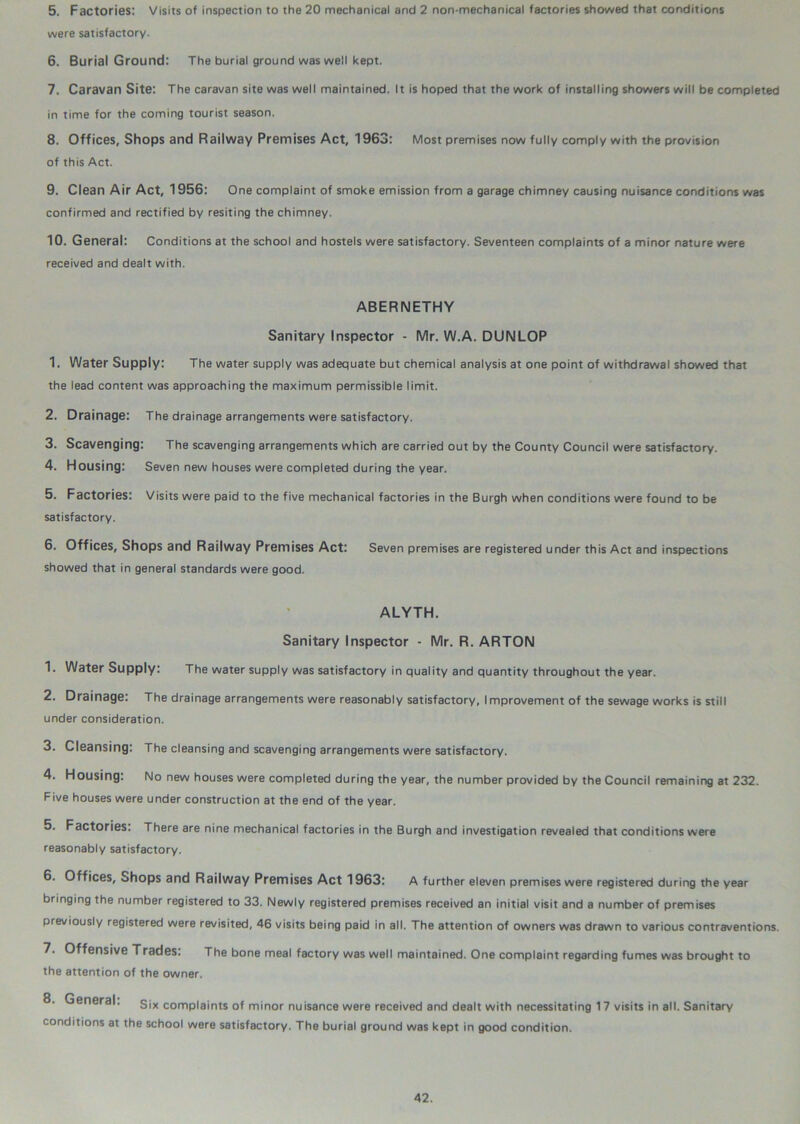 5. Factories: Visits of inspection to the 20 mechanical and 2 non-mechanical factories showed that conditions were satisfactory. 6. Burial Ground: The burial ground was well kept. 7. Caravan Site: The caravan site was well maintained. It is hoped that the work of installing showers will be completed in time for the coming tourist season. 8. Offices, Shops and Railway Premises Act, 1963: Most premises now fully comply with the provision of this Act. 9. Clean Air Act, 1956: One complaint of smoke emission from a garage chimney causing nuisance conditions was confirmed and rectified by resiting the chimney. 10. General: Conditions at the school and hostels were satisfactory. Seventeen complaints of a minor nature were received and dealt with. ABERNETHY Sanitary Inspector - Mr. W.A. DUNLOP 1. Water Supply: The water supply was adequate but chemical analysis at one point of withdrawal showed that the lead content was approaching the maximum permissible limit. 2. Drainage: The drainage arrangements were satisfactory. 3. Scavenging: The scavenging arrangements which are carried out by the County Council were satisfactory. 4. Housing: Seven new houses were completed during the year. 5. Factories: Visits were paid to the five mechanical factories in the Burgh when conditions were found to be satisfactory. 6. Offices, Shops and Railway Premises Act: Seven premises are registered under this Act and inspections showed that in general standards were good. ALYTH. Sanitary Inspector - Mr. R. ARTON 1. Water Supply: The water supply was satisfactory in quality and quantity throughout the year. 2. Drainage: The drainage arrangements were reasonably satisfactory, Improvement of the sewage works is still under consideration. 3. Cleansing: The cleansing and scavenging arrangements were satisfactory. 4. Housing: No new houses were completed during the year, the number provided by the Council remaining at 232. Five houses were under construction at the end of the year. 5. Factories: There are nine mechanical factories in the Burgh and investigation revealed that conditions were reasonably satisfactory. 6. Offices, Shops and Railway Premises Act 1963: A further eleven premises were registered during the year bringing the number registered to 33. Newly registered premises received an initial visit and a number of premises previously registered were revisited, 46 visits being paid in all. The attention of owners was drawn to various contraventions. 7. Offensive Trades: The bone meal factory was well maintained. One complaint regarding fumes was brought to the attention of the owner. 8. General. Six complaints of minor nuisance were received and dealt with necessitating 17 visits in all. Sanitary conditions at the school were satisfactory. The burial ground was kept in good condition.