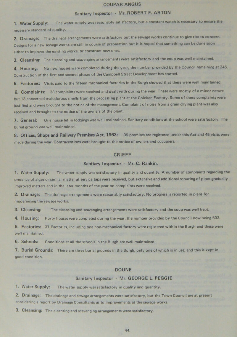 COUPAR ANGUS Sanitary Inspector - Mr. ROBERT F. ARTON 1 Water Supply: The water supply was reasonably satisfactory, but a constant watch is necessary to ensure the necessary standard of quality. 2. Drainage: The drainage arrangements were satisfactory but the sewage works continue to give rise to concern. Designs for a new sewage works are still in course of preparation but it is hoped that something can be done soon either to improve the existing works, or construct new ones. 3. Cleansing: The cleansing and scavenging arrangements were satisfactory and the coup was well maintained. 4. Housing: No new houses were completed during the year, the number provided by the Council remaining at 245. Construction of the first and second phases of the Campbell Street Development has started. 5. Factories: Visits paid to the fifteen mechanical factories in the Burgh showed that these were well maintained. 6. Complaints: 23 complaints were received and dealt with during the year. These were mostly of a minor nature but 13 concerned malodorous smells from the processing plant at the Chicken Factory. Some of these complaints were justified and were brought to the notice of the management. Complaint of noise from a grain drying plant was also received and brought to the notice of the owners of the plant. 7. General: One house let in lodgings was well maintained. Sanitary conditions at the school were satisfactory. The burial ground was well maintained. 8. Offices, Shops and Railway Premises Act, 1963: 35 premises are registered under this Act and 45 visits were made during the year. Contraventions were brought to the notice of owners arrd occupiers. CRIEFF Sanitary Inspector - Mr. C. Rankin. 1. Water Supply: The water supply was satisfactory in quality and quantity. A number of complaints regarding the presence of algae or similar matter at service taps were received, but extensive and additional scouring of pipes gradually improved matters and in the later months of the year no complaints were received. 2. Drainage: The drainage arrangements were reasonably satisfactory. No progress is reported in plans for modernising the sewage works. 3. Cleansing: The cleansing and scavenging arrangements were satisfactory and the coup was well kept. 4. Housing: Forty houses were corrpleted during the year, the number provided by the Council now being 503. 5. Factories: 37 Factories, including one non-mechanical factory were registered within the Burgh and these were well maintained. 6. Schools: Conditions at all the schools in the Burgh are well maintained. 7. Burial Grounds: There are three burial grounds in the Burgh, only one of which is in use, and this is kept in good condition. DOUNE Sanitary Inspector - Mr. GEORGE L. PEGGIE 1. Water Supply: The water supply was satisfactory in quality and quantity. 2. Drainage: The drainage and sewage arrangements were satisfactory, but the Town Council are at present considering a report by Drainage Consultants as to improvements at the sewage works. 3. Cleansing: The cleansing and scavenging arrangements were satisfactory.