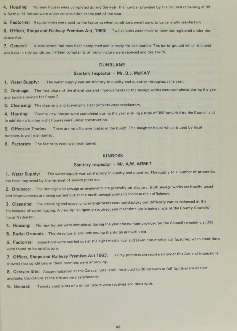 4. Housing: No new houses were completed during the year, the number provided by the Council remaining at 99. A further 14 houses were under construction at the end of the year. 5. Factories: Regular visits were paid to the factories when conditions were found to be generally satisfactory. 6. Offices, Shops and Railway Premises Act, 1963: Twelve visits were made to premises registered under the above Act. 7. General: A new school has now been completed and is ready for occupation. The burial ground which is closed was kept in tidy condition. Fifteen complaints of minor nature were received and dealt with. DUNBLANE Sanitary Inspector - Mr. B.J. McKAY 1. Water Supply: The water supply was satisfactory in quality and quantity throughout the year. 2. Drainage: The first phase of the alterations and improvements to the sewage works were completed during the year and tenders invited for Phase 2. 3. Cleansing: The cleansing and scavenging arrangements were satisfactory. 4. Housing: Twenty new houses were completed during the year making a total of 398 provided by the Council and in addition a further eight houses were under construction. 5. Offensive Trades: There are no offensive trades in the Burgh. The slaughter-house which is used by local butchers is well maintained. 6. Factories: The factories were well maintained. KINROSS Sanitary Inspector - Mr. A.W. ARMIT 1. Water Supply: The water supply was satisfactory in quality and quantity. The supply to a number of properties has been improved by the renewal of service pipes etc. 2. Drainage: The drainage and sewage arrangements are generally satisfactory. Both sewage works are heavily taxed and improvements are being carried out at the north sewage works to increase their efficiency. 3. Cleansing: The cleansing and scavenging arrangements were satisfactory but difficulty was experienced at the tip because of water logging. A new tip is urgently required, and meantime use is being made of the County Councils' tip at Netherton. 4. Housing: No new houses were completed during the year the number provided by the Council remaining at 332. 5. Burial Grounds: The three burial grounds serving the Burgh are well kept. 6. Factories: Inspections were carried out at the eight mechanical and seven non-mechanical factories, when conditions were found to be satisfactory. 7. Offices, Shops and Railway Premises Act 1963: Forty premises are registered under this Act and inspections showed that conditions in these premises were improving. 8. Caravan Site: Accommodation at the Caravan Site is still restricted to 30 caravans as full facilities are not yet available. Conditions at the site are very satisfactory. 9. General: Twenty corrplaints of a minor nature were received and dealt with.